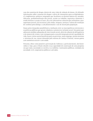 SECRETARIA DE VIGILÂNCIA EM SAÚDE / MS 
IMPACTO DA VIOLÊNCIA NA SAÚDE DOS BRASILEIROS 
190 
caso dos usuários de drogas, dentro de uma visão de redução de danos; (6) difundir 
informações sobre consumo de drogas e oferta de tratamento para os dependentes; 
(7) implementar políticas integradas que focalizem os direitos básicos de moradia, 
educação, profissionalização dos jovens, acesso ao trabalho, segurança alimentar e 
renda mínima e acesso ao lazer; (8) criar alternativas culturais que estimulem o pro-tagonismo 
juvenil; (9) incentivar, pela mídia, imagens, normas e valores de resolução 
de conflitos pelo diálogo; e (10) desestimular o uso de álcool pela população. 
Essas ações integradas possibilitam a mediação entre as macropolíticas estruturais e 
as políticas públicas que geram cidadania e promovem inclusão social. Em países que 
adotaram medidas adequadas de intervenção social, além da redução da delinqüência 
e do número de crimes, com vantagens para a taxa de integração social e qualidade de 
vida, houve vários outros benefícios para os governos: mais emprego; menos meninos 
e meninas de rua; menor demanda pelo sistema de Justiça Criminal, menos gastos 
com assistência social e com saúde. 
Portanto, olhar como possível a prevenção da violência e, particularmente, dos homi-cídios 
é, hoje, para o Brasil, desafio à sua capacidade de construção de uma proposta 
em que toda a sociedade se envolva e se mobilize: instituições públicas, entidades da 
sociedade civil, empresários públicos e privados. 
 