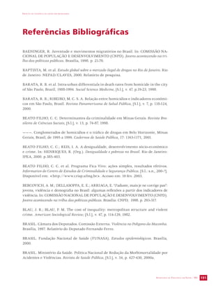IMPACTO DA VIOLÊNCIA NA SAÚDE DOS BRASILEIROS 
SECRETARIA DE VIGILÂNCIA EM SAÚDE / MS 191 
Referências Bibliográficas 
BAENINGER, R. Juventude e movimentos migratórios no Brasil. In: COMISSÃO NA-CIONAL 
DE POPULAÇÃO E DESENVOLVIMENTO (CNPD). Jovens acontecendo na tri-lha 
das políticas públicas. Brasília, 1998. p. 21-70. 
BAPTISTA, M. et al. Estudo global sobre o mercado ilegal de drogas no Rio de Janeiro. Rio 
de Janeiro: NEPAD/CLAVES, 2000. Relatório de pesquisa. 
BARATA, R. B. et al. Intra-urban differentials in death rates from homicide in the city 
of São Paulo, Brazil, 1988-1994. Social Science Medicine, [S.l.], v. 47, p.19-23, 1998. 
BARATA, R. B.; RIBEIRO, M. C. S. A. Relação entre homicídios e indicadores econômi-cos 
em São Paulo, Brasil. Revista Panamericana de Salud Pública, [S.l.], v. 7, p. 118-124, 
2000. 
BEATO FILHO, C. C. Determinantes da criminalidade em Minas Gerais. Revista Bra-sileira 
de Ciências Sociais, [S.l.], v. 13, p. 74-87, 1998. 
———. Conglomerados de homicídios e o tráfico de drogas em Belo Horizonte, Minas 
Gerais, Brasil, de 1995 a 1999. Cadernos de Saúde Pública, 17: 1163-1171, 2001. 
BEATO FILHO, C. C.; REIS, I. A. A desigualdade, desenvolvimento sócio-econômico 
e crime. In: HENRIQUES, R. (Org.). Desigualdade e pobreza no Brasil. Rio de Janeiro: 
IPEA, 2000. p.385-403. 
BEATO FILHO, C. C. et al. Programa Fica Vivo: ações simples, resultados efetivos. 
Informativo do Centro de Estudos de Criminalidade e Segurança Pública. [S.l.: s.n., 200-?]. 
Disponível em: http://www.crisp.ufmg.br. Acesso em: 10 fev. 2003. 
BERCOVICH, A. M.; DELLASOPPA, E. E.; ARRIAGA, E. “J'aduste, mais je ne corrige pas”: 
jovens, violência e demografia no Brasil: algumas reflexões a partir dos indicadores de 
violência. In: COMISSÃO NACIONAL DE POPULAÇÃO E DESENVOLVIMENTO (CNPD). 
Jovens acontecendo na trilha das políticas públicas. Brasília: CNPD, 1998. p. 293-317. 
BLAU, J. R.; BLAU, P. M. The cost of inequality: metropolitan structure and violent 
crime. American Sociological Review, [S.l.], v. 47, p. 114-129, 1982. 
BRASIL. Câmara dos Deputados. Comissão Externa. Violência no Polígono da Maconha. 
Brasília, 1997. Relatório do Deputado Fernando Ferro. 
BRASIL. Fundação Nacional de Saúde (FUNASA). Estudos epidemiológicos. Brasília, 
2000. 
BRASIL. Ministério da Saúde. Política Nacional de Redução da Morbimortalidade por 
Acidentes e Violências. Revista de Saúde Pública, [S.l.], v. 34, p. 427-430, 2000a. 
 