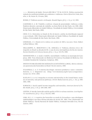 SECRETARIA DE VIGILÂNCIA EM SAÚDE / MS 
IMPACTO DA VIOLÊNCIA NA SAÚDE DOS BRASILEIROS 
192 
———. Ministério da Saúde. Portaria MS/GM nº 737 de 16/05/01. Política nacional de 
redução da morbimortalidade por acidentes e violências. Diário Oficial da União, Bra-sília, 
n. 96, Seção 1E, 18 maio, 2001. 
BURKE, P. Violência social e civilização. Braudel Papers, [S.l.], v. 12, p. 1-8, 1995. 
CARNEIRO, S. A. M. Trabalho e violência: relação de proximidade: violência a traba-lhadores 
durante a jornada de trabalho, na Zona Norte de São Paulo, em 1998. 2000. 
Dissertação (Mestrado em Saúde Pública)– Faculdade de Saúde Pública, Universidade 
de São Paulo, São Paulo, 2000. 
CRUZ, O. G. Homicídios no Estado do Rio de Janeiro: análise da distribuição espacial 
e sua evolução. 1996. Dissertação (Mestrado em Saúde Pública)–Faculdade de Saúde 
Pública, Universidade de São Paulo, São Paulo, 1996. 
CHESNAIS, J. C. Histoire de la violence em occident de 1800 a nos jours. Paris: Robert 
Laffont Éditeur, 1981. 
DELLASOPPA, E.; BERCOVICH A. M.; ARRIAGA, E. Violência, direitos civis e de-mografia 
no Brasil na década de 80: o caso da área metropolitana do Rio de Janeiro. 
Revista Brasileira de Ciências Sociais, [S.l.], v. 14, p. 155-176, 1999. 
HENNINGTON, E. A. Saúde e trabalho: mortalidade e violência no município de Cam-pinas. 
2002. Tese (Doutorado em Medicina Preventiva)–Faculdade de Medicina, Uni-versidade 
Estadual de Campinas, Campinas, 2002. 
INSTITUTO BRASILEIRO DE GEOGRAFIA E ESTATÍSTICA (IBGE). Mortes violentas: 
um panorama dos homicídios no Brasil. Rio de Janeiro, 1999. 
IULIANELLI, J. A. S. O sistema das drogas: estrutura produtiva e usos e costumes. 
Koinonia, n. 3. Disponível em: http://www.koinonia.org.br/narco/artigos.htm. 
Acesso em: 19 fev. 2004. 
KAPLAN, G. A. et al. Inequality in income and mortality in the United States: analy-sis 
of mortality and potencial pathways. British Medical Journal, [S.l.], v. 312, p. 999- 
1003, 1996. 
KAWACHI, I. Social capital income inequality and mortality. American Journal of Pu-blic 
Health, [S.l.], v. 87, p. 1491-1498, 1997. 
LESTER, D. Suicide, homicide and the quality of life in various countries. Acta Psychia-tric 
Scandinavica, [S.l.], v. 81, p. 332-334, 1990. 
LIMA, M. L. C. A trajetória dos homicídios no estado de Pernambuco: uma abordagem 
epidemiológica nas duas últimas décadas do século XX. 2003. Tese (Doutorado em 
Saúde Pública)– Escola Nacional de Saúde Pública, Fundação Oswaldo Cruz, Rio de 
Janeiro, 2003. 
 