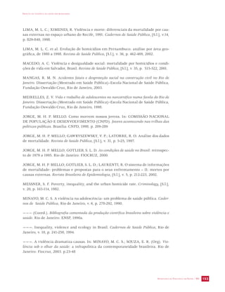 IMPACTO DA VIOLÊNCIA NA SAÚDE DOS BRASILEIROS 
LIMA, M. L. C.; XIMENES, R. Violência e morte: diferenciais da mortalidade por cau-sas 
externas no espaço urbano do Recife, 1991. Cadernos de Saúde Pública, [S.l.], v.14, 
SECRETARIA DE VIGILÂNCIA EM SAÚDE / MS 193 
p. 829-840, 1998. 
LIMA, M. L. C. et al. Evolução de homicídios em Pernambuco: análise por área geo-gráfica, 
de 1980 a 1998. Revista de Saúde Pública, [S.l.], v. 36, p. 462-469, 2002. 
MACEDO, A. C. Violência e desigualdade social: mortalidade por homicídios e condi-ções 
de vida em Salvador, Brasil. Revista de Saúde Pública, [S.l.], v. 35, p. 515-522, 2001. 
MANGAS, R. M. N. Acidentes fatais e desproteção social na construção civil no Rio de 
Janeiro. Dissertação (Mestrado em Saúde Pública)–Escola Nacional de Saúde Pública, 
Fundação Oswaldo Cruz, Rio de Janeiro, 2003. 
MEIRELLES, Z. V. Vida e trabalho de adolescentes no narcotráfico numa favela do Rio de 
Janeiro. Dissertação (Mestrado em Saúde Pública)–Escola Nacional de Saúde Pública, 
Fundação Oswaldo Cruz, Rio de Janeiro, 1998. 
JORGE, M. H. P. MELLO. Como morrem nossos jovens. In: COMISSÃO NACIONAL 
DE POPULAÇÃO E DESENVOLVIMENTO (CNPD). Jovens acontecendo nas trilhas das 
políticas públicas. Brasília: CNPD, 1998. p. 209-289 
JORGE, M. H. P. MELLO; GAWRYSZEWSKY, V. P.; LATORRE, R. O. Análise dos dados 
de mortalidade. Revista de Saúde Pública, [S.l.], v. 31, p. 5-25, 1997. 
JORGE, M. H. P. MELLO; GOTLIEB, S. L. D. As condições de saúde no Brasil: retrospec-to 
de 1979 a 1995. Rio de Janeiro: FIOCRUZ, 2000. 
JORGE, M. H. P. MELLO; GOTLIEB, S. L. D.; LAURENTI, R. O sistema de informações 
de mortalidade: problemas e propostas para o seus enfrentamento – II: mortes por 
causas externas. Revista Brasileira de Epidemiologia, [S.l.], v. 5, p. 212-223, 2002. 
MESSNER, S. F. Poverty, inequality, and the urban homicide rate. Criminology, [S.l.], 
v. 20, p. 103-114, 1982. 
MINAYO, M. C. S. A violência na adolescência: um problema de saúde pública. Cader-nos 
de Saúde Pública, Rio de Janeiro, v. 6, p. 278-292, 1990. 
——— (Coord.). Bibliografia comentada da produção científica brasileira sobre violência e 
saúde. Rio de Janeiro: ENSP, 1990a. 
———. Inequality, violence and ecology in Brasil. Cadernos de Saúde Pública, Rio de 
Janeiro, v. 10, p. 241-250, 1994. 
———. A violência dramatiza causas. In: MINAYO, M. C. S.; SOUZA, E. R. (Org). Vio-lência 
sob o olhar da saúde: a infrapolítica da contemporaneidade brasileira. Rio de 
Janeiro: Fiocruz, 2003. p.23-48 
 