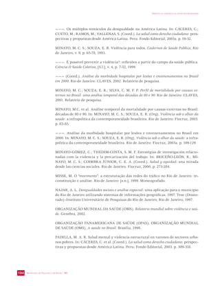 SECRETARIA DE VIGILÂNCIA EM SAÚDE / MS 
IMPACTO DA VIOLÊNCIA NA SAÚDE DOS BRASILEIROS 
194 
———. Os múltiplos tentáculos da desigualdade na América Latina. In: CÁCERES, C.; 
CUETO, M.; RAMOS, M.; VALLENAS, S. (Coord.). La salud como derecho ciudadano: pers-pectivas 
y propuestas desde América Latina. Peru: Fondo Editorial, 2003a. p. 19-32. 
MINAYO, M. C. S.; SOUZA, E. R. Violência para todos. Cadernos de Saúde Pública, Rio 
de Janeiro, v. 9, p. 65-78, 1993. 
———. É possível prevenir a violência?: reflexões a partir do campo da saúde pública. 
Ciência  Saúde Coletiva, [S.l.], v. 4, p. 7-32, 1999. 
——— (Coord.). Análise da morbidade hospitalar por lesões e envenenamentos no Brasil 
em 2000. Rio de Janeiro: CLAVES, 2002. Relatório de pesquisa. 
MINAYO, M. C.; SOUZA, E. R.; SILVA, C. M. F. P. Perfil de mortalidade por causas ex-ternas 
no Brasil: uma análise temporal das décadas de 80 e 90. Rio de Janeiro: CLAVES, 
2001. Relatório de pesquisa. 
MINAYO, M.C. et al. Análise temporal da mortalidade por causas externas no Brasil: 
décadas de 80 e 90. In: MINAYO, M. C. S.; SOUZA, E. R. (Org). Violência sob o olhar da 
saúde: a infrapolítica da contemporaneidade brasileira. Rio de Janeiro: Fiocruz, 2003. 
p. 83-85. 
———. Análise da morbidade hospitalar por lesões e envenenamentos no Brasil em 
2000. In: MINAYO, M. C. S.; SOUZA, E. R. (Org). Violência sob o olhar da saúde: a infra-política 
da contemporaneidade brasileira. Rio de Janeiro: Fiocruz, 2003a. p. 109-129. 
MINAYO-GÓMEZ, C.; THEDIM-COSTA, S. M. F. Estratégias de investigación relacio-nadas 
com la violencia y la precarización del trabajo. In: BRICEÑO-LEÓN, R.; MI-NAYO, 
M. C. S.; COIMBRA JÚNIOR, C. E. A. (Coord.). Salud y equidad: una mirada 
desde las ciencias sociales. Rio de Janeiro: Fiocruz, 2000. p. 273-284. 
MISSE, M. O “movimento”: a estruturação das redes do tráfico no Rio de Janeiro: re-constituição 
e análise. Rio de Janeiro: [s.n.], 1999. Mimeografado. 
NAJAR, A. L. Desigualdades sociais e análise espacial: uma aplicação para o município 
do Rio de Janeiro utilizando sistemas de informações geográficas. 1997. Tese (Douto-rado)– 
Instituto Universitário de Pesquisas do Rio de Janeiro, Rio de Janeiro, 1997. 
ORGANIZAÇÃO MUNDIAL DA SAÚDE (OMS). Relatório mundial sobre violência e saú-de. 
Genebra, 2002. 
ORGANIZAÇÃO PANAMERICANA DE SAÚDE (OPAS); ORGANIZAÇÃO MUNDIAL 
DE SAÚDE (OMS). A saúde no Brasil. Brasília, 1998. 
PADILLA, M. A. R. Salud mental y violencia estructural en varones de sectores urba-nos 
pobres. In: CÁCERES, C. et al. (Coord.). La salud como derecho ciudadano: perspec-tivas 
y propuestas desde América Latina. Peru: Fondo Editorial, 2003. p. 309-318. 
 