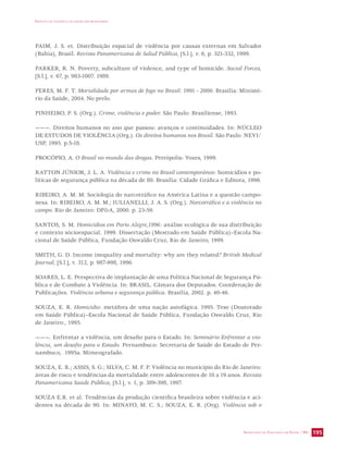 IMPACTO DA VIOLÊNCIA NA SAÚDE DOS BRASILEIROS 
PAIM, J. S. et. Distribuição espacial de violência por causas externas em Salvador 
(Bahia), Brasil. Revista Panamericana de Salud Pública, [S.l.], v. 6, p. 321-332, 1999. 
PARKER, R. N. Poverty, subculture of violence, and type of homicide. Social Forces, 
[S.l.], v. 67, p. 983-1007, 1989. 
PERES, M. F. T. Mortalidade por armas de fogo no Brasil: 1991 - 2000. Brasília: Ministé-rio 
SECRETARIA DE VIGILÂNCIA EM SAÚDE / MS 195 
da Saúde, 2004. No prelo. 
PINHEIRO, P. S. (Org.). Crime, violência e poder. São Paulo: Brasiliense, 1993. 
———. Direitos humanos no ano que passou: avanços e continuidades. In: NÚCLEO 
DE ESTUDOS DE VIOLÊNCIA (Org.). Os direitos humanos nos Brasil. São Paulo: NEVI/ 
USP, 1995. p.5-18. 
PROCÓPIO, A. O Brasil no mundo das drogas. Petrópolis: Vozes, 1999. 
RATTON JÚNIOR, J. L. A. Violência e crime no Brasil contemporâneo: homicídios e po-líticas 
de segurança pública na década de 80. Brasília: Cidade Gráfica e Editora, 1996. 
RIBEIRO, A. M. M. Sociologia do narcotráfico na América Latina e a questão campo-nesa. 
In: RIBEIRO, A. M. M.; IULIANELLI, J. A. S. (Org.). Narcotráfico e a violência no 
campo. Rio de Janeiro: DPA, 2000. p. 23-59. 
SANTOS, S. M. Homicídios em Porto Alegre,1996: análise ecológica de sua distribuição 
e contexto sócioespacial. 1999. Dissertação (Mestrado em Saúde Pública)–Escola Na-cional 
de Saúde Pública, Fundação Oswaldo Cruz, Rio de Janeiro, 1999. 
SMITH, G. D. Income inequality and mortality: why are they related? British Medical 
Journal, [S.l.], v. 312, p. 987-998, 1996. 
SOARES, L. E. Perspectiva de implantação de uma Política Nacional de Segurança Pú-blica 
e de Combate à Violência. In: BRASIL. Câmara dos Deputados. Coordenação de 
Publicações. Violência urbana e segurança pública. Brasília, 2002. p. 40-46. 
SOUZA, E. R. Homicídio: metáfora de uma nação autofágica. 1995. Tese (Doutorado 
em Saúde Pública)–Escola Nacional de Saúde Pública, Fundação Oswaldo Cruz, Rio 
de Janeiro:, 1995. 
———. Enfrentar a violência, um desafio para o Estado. In: Seminário Enfrentar a vio-lência, 
um desafio para o Estado. Pernambuco: Secretaria de Saúde do Estado de Per-nambuco, 
1995a. Mimeografado. 
SOUZA, E. R.; ASSIS, S. G.; SILVA, C. M. F. P. Violência no município do Rio de Janeiro: 
áreas de risco e tendências da mortalidade entre adolescentes de 10 a 19 anos. Revista 
Panamericana Saúde Pública, [S.l.], v. 1, p. 389-398, 1997. 
SOUZA E.R. et al. Tendências da produção científica brasileira sobre violência e aci-dentes 
na década de 90. In: MINAYO, M. C. S.; SOUZA, E. R. (Org). Violência sob o 
 