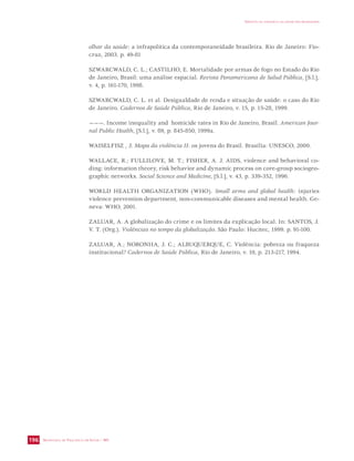 SECRETARIA DE VIGILÂNCIA EM SAÚDE / MS 
IMPACTO DA VIOLÊNCIA NA SAÚDE DOS BRASILEIROS 
196 
olhar da saúde: a infrapolítica da contemporaneidade brasileira. Rio de Janeiro: Fio-cruz, 
2003. p. 49-81 
SZWARCWALD, C. L.; CASTILHO, E. Mortalidade por armas de fogo no Estado do Rio 
de Janeiro, Brasil: uma análise espacial. Revista Panamericana de Salud Pública, [S.l.], 
v. 4, p. 161-170, 1998. 
SZWARCWALD, C. L. et al. Desigualdade de renda e situação de saúde: o caso do Rio 
de Janeiro. Cadernos de Saúde Pública, Rio de Janeiro, v. 15, p. 15-28, 1999. 
———. Income inequality and homicide rates in Rio de Janeiro, Brasil. American Jour-nal 
Public Health, [S.l.], v. 89, p. 845-850, 1999a. 
WAISELFISZ , J. Mapa da violência II: os jovens do Brasil. Brasília: UNESCO, 2000. 
WALLACE, R.; FULLILOVE, M. T.; FISHER, A. J. AIDS, violence and behavioral co-ding: 
information theory, risk behavior and dynamic process on core-group sociogeo-graphic 
networks. Social Science and Medicine, [S.l.], v. 43, p. 339-352, 1996. 
WORLD HEALTH ORGANIZATION (WHO). Small arms and global health: injuries 
violence prevention department, non-communicable diseases and mental health. Ge-neva: 
WHO, 2001. 
ZALUAR, A. A globalização do crime e os limites da explicação local. In: SANTOS, J. 
V. T. (Org.). Violências no tempo da globalização. São Paulo: Hucitec, 1999. p. 91-100. 
ZALUAR, A.; NORONHA, J. C.; ALBUQUERQUE, C. Violência: pobreza ou fraqueza 
institucional? Cadernos de Saúde Pública, Rio de Janeiro, v. 10, p. 213-217, 1994. 
 