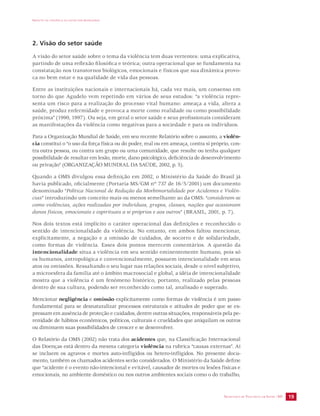 IMPACTO DA VIOLÊNCIA NA SAÚDE DOS BRASILEIROS 
SECRETARIA DE VIGILÂNCIA EM SAÚDE /MS 19 
2. Visão do setor saúde 
A visão do setor saúde sobre o tema da violência tem duas vertentes: uma explicativa, 
partindo de uma reflexão filosófica e teórica; outra operacional que se fundamenta na 
constatação nos transtornos biológicos, emocionais e físicos que sua dinâmica provo-ca 
no bem estar e na qualidade de vida das pessoas. 
Entre as instituições nacionais e internacionais há, cada vez mais, um consenso em 
torno do que Agudelo vem repetindo em vários de seus estudos: “a violência repre-senta 
um risco para a realização do processo vital humano: ameaça a vida, altera a 
saúde, produz enfermidade e provoca a morte como realidade ou como possibilidade 
próxima” (1990, 1997). Ou seja, em geral o setor saúde e seus profissionais consideram 
as manifestações da violência como negativas para a sociedade e para os indivíduos. 
Para a Organização Mundial de Saúde, em seu recente Relatório sobre o assunto, a violên-cia 
constitui o “o uso da força física ou do poder, real ou em ameaça, contra si próprio, con-tra 
outra pessoa, ou contra um grupo ou uma comunidade, que resulte ou tenha qualquer 
possibilidade de resultar em lesão, morte, dano psicológico, deficiência de desenvolvimento 
ou privação” (ORGANIZAÇÃO MUNDIAL DA SAÚDE, 2002, p. 5). 
Quando a OMS divulgou essa definição em 2002, o Ministério da Saúde do Brasil já 
havia publicado, oficialmente (Portaria MS/GM nº 737 de 16/5/2001) um documento 
denominado “Política Nacional de Redução da Morbimortalidade por Acidentes e Violên-cias” 
introduzindo um conceito mais ou menos semelhante ao da OMS: “consideram-se 
como violências, ações realizadas por indivíduos, grupos, classes, nações que ocasionam 
danos físicos, emocionais e espirituais a si próprios e aos outros” (BRASIL, 2001, p. 7). 
Nos dois textos está implícito o caráter operacional das definições e reconhecido o 
sentido de intencionalidade da violência. No entanto, em ambos faltou mencionar, 
explicitamente, a negação e a omissão de cuidados, de socorro e de solidariedade, 
como formas de violência. Esses dois pontos merecem comentários. A questão da 
intencionalidade situa a violência em seu sentido eminentemente humano, pois só 
os humanos, antropológica e convencionalmente, possuem intencionalidade em seus 
atos ou omissões. Ressaltando o seu lugar nas relações sociais, desde o nível subjetivo, 
a microesfera da família até o âmbito macrosocial e global, a idéia de intencionalidade 
mostra que a violência é um fenômeno histórico, portanto, realizado pelas pessoas 
dentro de sua cultura, podendo ser reconhecido como tal, analisado e superado. 
Mencionar negligência e omissão explicitamente como formas de violência é um passo 
fundamental para se desnaturalizar processos estruturais e atitudes de poder que se ex-pressam 
em ausência de proteção e cuidados, dentre outras situações, responsáveis pela pe-renidade 
de hábitos econômicos, políticos, culturais e crueldades que aniquilam os outros 
ou diminuem suas possibilidades de crescer e se desenvolver. 
O Relatório da OMS (2002) não trata dos acidentes que, na Classificação Internacional 
das Doenças está dentro da mesma categoria violência na rubrica “causas externas”. Aí 
se incluem os agravos e mortes auto-infligidos ou hetero-infligidos. No presente docu-mento, 
também os chamados acidentes serão considerados. O Ministério da Saúde define 
que “acidente é o evento não-intencional e evitável, causador de mortes ou lesões físicas e 
emocionais, no ambiente doméstico ou nos outros ambientes sociais como o do trabalho, 
 