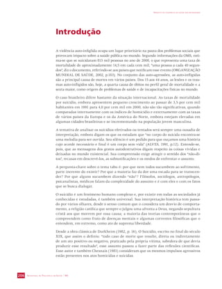 SECRETARIA DE VIGILÂNCIA EM SAÚDE / MS 
IMPACTO DA VIOLÊNCIA NA SAÚDE DOS BRASILEIROS 
206 
Introdução 
A violência auto-infiglida ocupa um lugar prioritário na pauta dos problemas sociais que 
provocam impacto sobre a saúde pública no mundo. Segundo informações da OMS, esti-ma- 
se que se suicidaram 815 mil pessoas no ano de 2000, o que representa uma taxa de 
mortalidade de aproximadamente 14,5 em cada cem mil, “uma pessoa a cada 40 segun-dos”, 
diz o documento, referindo-se aos países que notificam esse evento (ORGANIZAÇÃO 
MUNDIAL DE SAÚDE, 2002, p.183). No conjunto das auto-agressões, as auto-infligidas 
são a principal causa de mortes em vários países. Dos 15 aos 44 anos, as lesões e os trau-mas 
auto-infligidos são, hoje, a quarta causa de óbitos no perfil geral de mortalidade e a 
sexta maior, como origem de problemas de saúde e de incapacitações físicas no mundo. 
O caso brasileiro difere bastante da situação internacional. As taxas de mortalidade 
por suicídio, embora apresentem pequeno crescimento ao passar de 3,5 por cem mil 
habitantes em 1991 para 4,0 por cem mil em 2000, não são tão significativas, quando 
comparadas internamente com os índices de homicídio e externamente com as taxas 
de vários países da Europa e os da América do Norte, embora estejam elevadas em 
algumas cidades brasileiras e se incrementando na população jovem masculina. 
A tentativa de analisar os suicídios efetivados ou tentados será sempre uma ousadia de 
interpretação, embora digam os que os estudam que “no corpo do suicida encontra-se 
uma melodia para ser ouvida. Seu silêncio é um pedido para que ouçamos uma história 
cujo acorde necessário e final é um corpo sem vida” (ALVES, 1991, p.12). Entende-se, 
pois, que as mensagens dos gestos autodestrutivos digam respeito às coisas vividas e 
deixadas no mundo existencial. Sua compreensão exige atingir o sentido dos “não-di-tos”, 
recusas em descrevê-los, as subnotificações e os medos de enfrentar o assunto. 
A pergunta-chave sobre o tema tabu é: por que nem todos sucumbem ao sofrimento, 
parte inerente do existir? Por que a maioria faz da dor uma escada para se transcen-der? 
Por que alguns sucumbem dizendo “não”? Filósofos, sociólogos, antropólogos, 
psicanalistas, médicos falam da complexidade do assunto e é com eles e com os fatos 
que se busca dialogar. 
O suicídio é um fenômeno humano complexo e, por existir em todas as sociedades já 
conhecidas e estudadas, é também universal. Sua interpretação histórica tem passa-do 
por vários olhares, desde o senso comum que o considera um desvio de comporta-mento, 
a religião católica que sempre o julgou uma afronta a Deus, negando sepultura 
cristã aos que morrem por essa causa; a maioria das teorias contemporâneas que o 
compreendem como fruto de doenças mentais e algumas correntes filosóficas que o 
entendem, em extremo, como ato de suprema liberdade. 
Desde a obra clássica de Durkheim (1982, p. 16), O Suicídio, escrito no final do século 
XIX, que assim o definiu: “todo caso de morte que resulte, direta ou indiretamente 
de um ato positivo ou negativo, praticado pela própria vítima, sabedora de que devia 
produzir esse resultado”, esse assunto passou a fazer parte das reflexões científicas. 
Esse autor e também Chesnais (1981) consideram que os mesmos impulsos agressivos 
estão presentes nos atos homicidas e suicidas. 
 