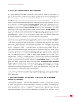 IMPACTO DA VIOLÊNCIA NA SAÚDE DOS BRASILEIROS 
SECRETARIA DE VIGILÂNCIA EM SAÚDE / MS 207 
1. Definições sobre Violências Auto-infligidas 
As violências auto-infligidas se referem ao comportamento suicida e às diversas for-mas 
de automutilação. Sua descrição leva em conta desde pensamentos autodestrui-dores, 
planos para se ferir ou se matar até a realização do ato de dar cabo à vida. 
Suicídio também chamado tecnicamente “comportamento suicida fatal” é o resultado de 
um ato deliberadamente empreendido e executado com pleno conhecimento ou previsão 
de seu desenlace. Na sua definição, a intencionalidade de dar cabo à vida por quem o co-mete 
é o elemento-chave (ORGANIZAÇÃO MUNDIAL DE SAÚDE, 2002). Tentativa de 
suicídio ou comportamento suicida não-fatal nomeia os atos cometidos por indivíduos 
que pretendem se matar, mas cujo desfecho não resulta em óbito. Ideação suicida se re-fere 
aos vários graus de intensidade do pensamento de se matar. Há quem, como Cassorla 
(1991), que acrescente uma nova categoria: suicídio inconsciente, para designar os ca-sos 
dos indivíduos que se colocam em situações de risco fatal, enfrentando certos estilos 
de vida autodestrutivos ou mesmo provocando doenças em si mesmo. 
O Relatório Sobre Violência da OMS (2002) distingue também três tipos de automutilação, 
ato que consiste na destruição direta e deliberada de parte do corpo ainda que sem inten-ção 
de se matar. Apesar de quem se automutila não pretender dar cabo à vida, esse tipo de 
ação envolve fatores próximos ao comportamento suicida, pois, filosoficamente, o corpo 
é um todo, não devendo, voluntariamente, serem retiradas partes dele. Do ponto de vista 
bioético, a automutilação fere a dignidade humana, mais que a realiza (ELLIOT, 2000). Psi-cologicamente 
esse fenômeno tem sido interpretado como um refúgio para os que sofrem 
fortes dores emocionais, sendo-lhes mais facilmente suportável a dor física que a depressão, 
a irritabilidade intensa e as frustrações (BRUNO, 1997). Nos 194 sites existentes hoje, no 
http://dir.group.yahoo.com (28/1/2004), há grupos que se automutilam e que hoje são co-nhecidos 
como wannabes, o tom das discussões é de extremo desconforto com sua situação 
atual no mundo, desconforto esse expresso em sentimentos de aprisionamento num corpo 
que não corresponde a sua verdadeira identidade. Automutilação grave é o ato de cegar-se 
ou cortar dedos, mãos, braços, pés, pernas ou genitália. Automutilação estereotipada 
designa os gestos repetidos de se machucar, tais como bater a cabeça, morder-se, arrancar 
cabelos, efetuar cortes em partes do corpo. Automutilação superficial ou moderada 
distingue-se das categorias anteriores por seu menor grau de gravidade: arranhar-se, quei-mar- 
se levemente, enfiar agulha na pele, por exemplo. 
Neste documento, a automutilação não será tratada, pois não existem informações 
específicas sobre o tema nos Sistemas de Informação Brasileiro Sobre Mortalidade e 
Sobre Morbidade. 
2. Análise Quantitativa dos Suicídios e das Tentativas de Suicídio 
Relativizando os dados 
É fundamental começar a descrição dos dados sobre suicídio e tentativas de suicídio 
no Brasil, buscando relativizar as informações disponíveis. Todos os estudiosos brasi-leiros 
que trabalham com o tema são unânimes em mostrar que os números reais são 
muito mais elevados do que os notificados nas fontes oficiais, pois há vários motivos 
que levam as pessoas a deturparem as informações. Essa discrepância se deve ao fato 
 