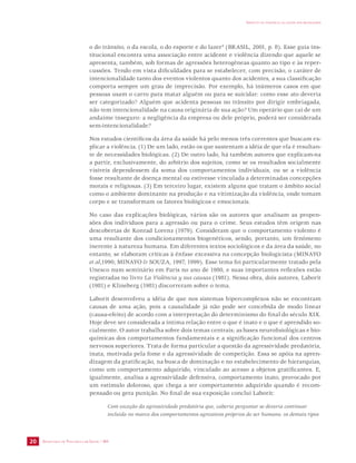 SECRETARIA DE VIGILÂNCIA EM SAÚDE / MS 
IMPACTO DA VIOLÊNCIA NA SAÚDE DOS BRASILEIROS 
20 
o do trânsito, o da escola, o do esporte e do lazer” (BRASIL, 2001, p. 8). Esse guia ins-titucional 
encontra uma associação entre acidente e violência dizendo que aquele se 
apresenta, também, sob formas de agressões heterogêneas quanto ao tipo e às reper-cussões. 
Tendo em vista dificuldades para se estabelecer, com precisão, o caráter de 
intencionalidade tanto dos eventos violentos quanto dos acidentes, a sua classificação 
comporta sempre um grau de imprecisão. Por exemplo, há inúmeros casos em que 
pessoas usam o carro para matar alguém ou para se suicidar: como esse ato deveria 
ser categorizado? Alguém que acidenta pessoas no trânsito por dirigir embriagada, 
não tem intencionalidade na causa originária de sua ação? Um operário que cai de um 
andaime inseguro: a negligência da empresa ou dele próprio, poderá ser considerada 
sem-intencionalidade? 
Nos estudos científicos da área da saúde há pelo menos três correntes que buscam ex-plicar 
a violência. (1) De um lado, estão os que sustentam a idéia de que ela é resultan-te 
de necessidades biológicas. (2) De outro lado, há também autores que explicam-na 
a partir, exclusivamente, do arbítrio dos sujeitos, como se os resultados socialmente 
visíveis dependessem da soma dos comportamentos individuais, ou se a violência 
fosse resultante de doença mental ou estivesse vinculada a determinadas concepções 
morais e religiosas. (3) Em terceiro lugar, existem alguns que tratam o âmbito social 
como o ambiente dominante na produção e na vitimização da violência, onde tomam 
corpo e se transformam os fatores biológicos e emocionais. 
No caso das explicações biológicas, vários são os autores que analisam as propen-sões 
dos indivíduos para a agressão ou para o crime. Seus estudos têm origem nas 
descobertas de Konrad Lorenz (1979). Consideram que o comportamento violento é 
uma resultante dos condicionamentos biogenéticos, sendo, portanto, um fenômeno 
inerente à natureza humana. Em diferentes textos sociológicos e da área da saúde, no 
entanto, se elaboram críticas à ênfase excessiva na concepção biologicista (MINAYO 
et al,1990; MINAYO & SOUZA, 1997, 1999). Esse tema foi particularmente tratado pela 
Unesco num seminário em Paris no ano de 1980, e suas importantes reflexões estão 
registradas no livro La Violência y sus causas (1981). Nessa obra, dois autores, Laborit 
(1981) e Klineberg (1981) discorreram sobre o tema. 
Laborit desenvolveu a idéia de que nos sistemas hipercomplexos não se encontram 
causas de uma ação, pois a causalidade já não pode ser concebida de modo linear 
(causa-efeito) de acordo com a interpretação do determinismo do final do século XIX. 
Hoje deve ser considerada a íntima relação entre o que é inato e o que é aprendido so-cialmente. 
O autor trabalha sobre dois temas centrais; as bases neurofisiológicas e bio-químicas 
dos comportamentos fundamentais e a significação funcional dos centros 
nervosos superiores. Trata de forma particular a questão da agressividade predatória, 
inata, motivada pela fome e da agressividade de competição. Essa se apóia na apren-dizagem 
da gratificação, na busca de dominação e no estabelecimento de hierarquias, 
como um comportamento adquirido, vinculado ao acesso a objetos gratificantes. E, 
igualmente, analisa a agressividade defensiva, comportamento inato, provocado por 
um estímulo doloroso, que chega a ser comportamento adquirido quando é recom-pensado 
ou gera punição. No final de sua exposição conclui Laborit: 
Com exceção da agressividade predatória que, caberia perguntar se deveria continuar 
incluída no marco dos comportamentos agressivos próprios do ser humano, os demais tipos 
 