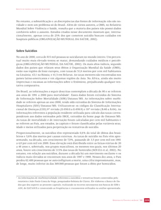 IMPACTO DA VIOLÊNCIA NA SAÚDE DOS BRASILEIROS 
No entanto, a subnotificação e as discrepâncias das fontes de informação não são no-vidade 
e nem um problema só do Brasil. Além de vários autores, a OMS, no Relatório 
Mundial Sobre Violência e Saúde, ressalta que a maioria dos países não possui dados 
confiáveis sobre o assunto. Estudos citados nesse documento mostram que, interna-cionalmente, 
apenas cerca de 25% dos que cometem suicídio buscam cuidados em 
SECRETARIA DE VIGILÂNCIA EM SAÚDE / MS 209 
hospitais públicos (ORGANIZAÇÃO MUNDIAL DA SAÚDE, 2002). 
Sobre Suicídios 
No ano de 2000, cerca de 815 mil pessoas se suicidaram no mundo inteiro. Um percen-tual 
muito mais elevado tentou se matar, demandando cuidados médicos e psicoló-gicos 
(ORGANIZAÇÃO MUNDIAL DA SAÚDE, 2002). Os mais altos índices, segundo 
dados dos países que relatam seus óbitos à Organização Mundial da Saúde (OMS), 
estão nas regiões do leste europeu, com taxas de 51,6 mortes por cem mil habitantes 
na Lituânia; 43,1 na Rússia; e 41,5 em Belarus. As taxas menores são encontradas nos 
países latino-americanos e em algumas regiões da Ásia. Na África, ainda são muito 
imprecisas e escassas as informações sobre o fenômeno, prejudicando qualquer ten-tativa 
comparativa. 
Do Brasil, as informações a seguir descritas contemplam a década de 90 e se referem 
aos anos de 1991 a 2000 para mortalidade1. Esses dados foram extraídos do Sistema 
de Informação Sobre Mortalidade (SIM)/Datasus/MS. As informações sobre morbi-dade 
se referem apenas ao ano 2000, tendo sido extraídas do Sistema de Informações 
Hospitalares (SIH)/Datasus/MS. Utilizaram-se os códigos da Classificação Interna-cional 
de Doenças (CID) 9ª revisão (E-950.0 a E-959.9) e 10ª revisão (X-60 a X-84). As 
informações referentes à população residente utilizada para cálculo das taxas corres-ponderam 
aos dados estimados pelo IBGE, extraídos da home page do Datasus/MS. 
As taxas de mortalidade e de internação foram calculadas por cem mil habitantes e 
se referem ao País, aos estados, às capitais e foram classificadas pelas variáveis sexo, 
idade e meios utilizados para perpetração ou tentativas de suicídio. 
Proporcionalmente, os suicídios têm representado 0,6% do total de óbitos dos brasi-leiros 
e 5,6% das mortes por causas externas. As taxas de suicídio no País vêm apre-sentando, 
na década, um crescimento de 7,8%, passando de 3,5 por cem mil em 1991 
a 4,0 por cem mil em 2000. Essa elevação está distribuída entre as faixas etárias de 20 
a 49 anos e, sobretudo, nos grupos masculinos, os mesmos nos quais, nos últimos 20 
anos, houve um crescimento de 115% das taxas de homicídio (SOUZA et al, 2002). No 
entanto, em relação aos suicídios, durante a década há um movimento oscilante e os 
índices mais elevados se encontram nos anos de 1997 e 1998. Nesses dez anos, o País 
perdeu 62.480 pessoas que se auto-infligiram a morte, uma cifra impressionante, mas, 
de longe, muito inferior às das 369.068 pessoas que foram a óbito por homicídios. 
1 As informações de morbimortalidade referentes a suicídios e tentativas foram construídas pelo 
estatístico João Paulo Costa da Veiga, pesquisador-bolsista do Claves. Ele elaborou o Banco de Da-dos 
que deu suporte ao presente capítulo, realizando os recortes necessários nos bancos do SIM e 
AIH, do DATASUS e construindo as freqüências e cruzamentos utilizados na análise apresentada. 
 