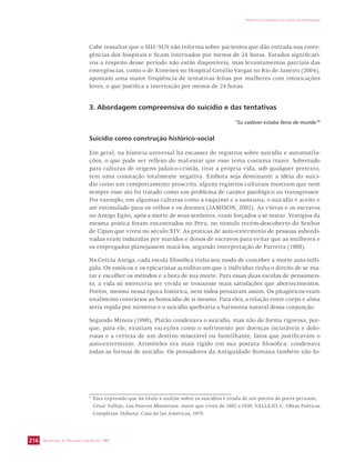 Cabe ressaltar que o SIH/SUS não informa sobre pacientes que dão entrada nas emer-gências 
a respeito desse período não estão disponíveis, mas levantamentos parciais das 
emergências, como o de Ximenes no Hospital Getúlio Vargas no Rio de Janeiro (2004), 
apontam uma maior freqüência de tentativas feitas por mulheres com intoxicações 
leves, o que justifica a internação por menos de 24 horas. 
3. Abordagem compreensiva do suicídio e das tentativas 
Suicídio como construção histórico-social 
Em geral, na história universal há escassez de registros sobre suicídio e automutila-ções, 
o que pode ser reflexo do mal-estar que esse tema costuma trazer. Sobretudo 
para culturas de origens judaico-cristãs, tirar a própria vida, sob qualquer pretexto, 
tem uma conotação totalmente negativa. Embora seja dominante a idéia do suicí-dio 
como um comportamento proscrito, alguns registros culturais mostram que nem 
sempre esse ato foi tratado como um problema de caráter patológico ou transgressor. 
Por exemplo, em algumas culturas como a esquimó e a samoana, o suicídio é aceito e 
até estimulado para os velhos e os doentes (JAMISON, 2002). As viúvas e os escravos 
no Antigo Egito, após a morte de seus senhores, eram forçados a se matar. Vestígios da 
mesma prática foram encontrados no Peru, no túmulo recém-descoberto do Senhor 
de Cipan que viveu no século XIV. As práticas de auto-extermínio de pessoas subordi-nadas 
eram induzidas por maridos e donos de escravos para evitar que as mulheres e 
os empregados planejassem matá-los, segundo interpretação de Parreira (1988). 
Na Grécia Antiga, cada escola filosófica tinha seu modo de conceber a morte auto-infli-gida. 
Os estóicos e os epicuristas acreditavam que o indivíduo tinha o direito de se ma-tar 
e escolher os métodos e a hora de sua morte. Para essas duas escolas de pensamen-to, 
a vida só mereceria ser vivida se trouxesse mais satisfações que aborrecimentos. 
Porém, mesmo nessa época histórica, nem todos pensavam assim. Os pitagóricos eram 
totalmente contrários ao homicídio de si mesmo. Para eles, a relação entre corpo e alma 
seria regida por números e o suicídio quebraria a harmonia natural dessa conjunção. 
Segundo Minois (1998), Platão condenava o suicídio, mas não de forma rigorosa, por-que, 
para ele, existiam exceções como o sofrimento por doenças incuráveis e dolo-rosas 
e a certeza de um destino miserável ou humilhante, fatos que justificavam o 
auto-extermínio. Aristóteles era mais rígido em sua postura filosófica: condenava 
todas as formas de suicídio. Os pensadores da Antiguidade Romana também não fo- 
SECRETARIA DE VIGILÂNCIA EM SAÚDE / MS 
IMPACTO DA VIOLÊNCIA NA SAÚDE DOS BRASILEIROS 
216 
dos hospitais e ficam internados por menos de 24 horas. Estudos significati-vos 
“Su cadáver estaba lleno de mundo”4 
4 Esta expressão que dá título à análise sobre os suicídios é tirada de um poema do poeta peruano, 
César Vallejo, Los Nuevos Monstruos. Autor que viveu de 1892 a 1939. VALLEJO, C. Obras Poéticas 
Completas. Habana: Casa de las Américas, 1975. 
 