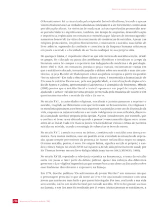 SECRETARIA DE VIGILÂNCIA EM SAÚDE / MS 
IMPACTO DA VIOLÊNCIA NA SAÚDE DOS BRASILEIROS 
218 
O Renascimento foi caracterizado pela expansão do individualismo, levando a que os 
valores tradicionais e as verdades absolutas começassem a ser fortemente contestadas 
por idéias pluralistas. As vivências de mudanças culturais profundas promovidas nes-se 
período histórico significaram, também, um tempo de angústias, desestabilização 
e impotência, registrados em romances e memórias que falavam de intensos questio-namentos 
do sentido da vida e do crescimento de ocorrências de suicídios. Apesar das 
religiões protestantes, em pleno florescimento, condenarem o suicídio, suas idéias de 
livre arbítrio, supressão da confissão e consciência da fraqueza humana colocavam 
em pauta o sentido e a faculdade do ser humano dispor de sua própria vida. 
De qualquer forma, é importante observar que o fenômeno do suicídio sempre, desde 
os gregos, foi colocado na pauta dos problemas filosóficos e invadiram o campo da 
literatura antes de compor o repertório das indagações da medicina e da psicologia. 
Entre 1560 e 1620, em romances, poesias e peças teatrais, encontram-se tramas em 
que o suicídio é colocado, tornando popular o debate sobre seu sentido e suas circuns-tâncias. 
A peça Hamlet de Shakespeare o traz aos palcos europeus a partir da questão 
“Ser ou não ser?” Em toda a obra desse clássico autor, é encontrada a dramatização de 
53 casos de suicídio. Destaca-se, pela sua popularidade, a teatralização do duplo suicí-dio 
de Romeu e Julieta, apresentando o lado poético e dramático do fenômeno. Minois 
(1998) pontua que o suicídio literal e teatral representa um papel de terapia social, 
ajudando o debate travado por uma geração perturbada pela mudança de valores e em 
questionamento sobre o sentido da vida e da morte. 
No século XVII, as autoridades religiosas, moralistas e juristas passaram a reprimir o 
suicídio, reagindo ao liberalismo com que foi tratado no Renascimento. Os religiosos e 
os moralistas passaram a ser bem mais rigorosos na oposição a esse ato de disposição da 
vida, enquanto os juristas tenderam a ser mais indulgentes em suas reflexões, discutin-do 
a sanção de confisco proposta pelas igrejas. Alguns consideravam, por exemplo, que 
o confisco só deveria ser efetuado quando a pessoa tivesse cometido algum outro crime 
antes de se matar. Cada vez mais os juízes evitavam deixar viúvas e órfãos de parentes 
suicidas na miséria, usando a estratégia de subavaliar os bens do morto. 
No século XVII, a medicina entra no debate, considerando o suicídio uma doença so-mática. 
Para muitos médicos, esse ato poderia estar vinculado às situações de depres-são, 
quase sempre proveniente da presença de humor melancólico negro no sangue. 
O termo suicídio, porém, é novo. De origem latina, significa sui (de si próprio) e cae-des 
(crime). Surgiu no século XVII na Inglaterra, tendo sido primeiramente usado por 
Sir Thomas Browne em seu livro Religio Médici escrito em 1642 (MINOIS, 1998). 
No século XVIII, repetindo a relevância ocorrida na Renascença, o tema do suicídio 
outra vez passa a fazer parte do debate público, apesar dos esforços dos diferentes 
governos e das religiões hegemônicas que sempre buscaram deter as discussões sobre 
esse fenômeno tão relevante e expressivo na Europa. 
Em 1774, Goethe publicou “Os sofrimentos do jovem Werther” um romance em que 
o personagem principal e que dá nome ao livro vive apaixonado romance com uma 
jovem que conheceu num baile e por quem foi relegado. Por isso, avaliando a sua vida 
sem sentido, dá-lhe um desfecho fatal por meio do suicídio. O livro fez grande sucesso 
na Europa, e em dez anos foi reeditado por 15 vezes. Muitas pessoas se suicidavam, a 
 