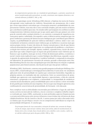 IMPACTO DA VIOLÊNCIA NA SAÚDE DOS BRASILEIROS 
de comportamento agressivo são, ou o resultado de aprendizagem, e, portanto, suscetíveis de 
serem transformados pela sociocultura, ou então, constituem uma resposta elementar a um 
estímulo doloroso (LABORIT, 1981, p. 66). 
A partir da psicologia social, Klineberg (1981) discute a hipótese da teoria da frustra-ção- 
agressão como explicação da violência. Resumindo seu pensamento, diz o autor 
que vários especialistas concordam que a frustração aumenta a probabilidade do com-portamento 
violento, mas essa não é uma conclusão simples, pois são muitos os fatores 
que contribuem também para isso. Os estudos sobre participação em conflitos ou sobre 
comportamentos violentos mostram que os que assim agem têm que possuir um certo 
grau de controle sobre o próprio destino. E, ao contrário, a sensação de impotência cos-tuma 
gerar apatia e submissão. Em seguida o autor evidencia outras categorias (que em 
geral combinam a presença de fatores sociais e biológicos) que contribuem para diferen-ciações, 
na probabilidade de ações de violência individual e coletiva: idade e sexo: uni-versalmente 
os homens cometem mais violência que as mulheres e os jovens mais que 
outros grupos etários. O autor não deixa de chamar atenção para o fato de que fatores 
culturais desempenham papel importante na configuração do problema: o machismo e 
a relação inter-machos, por exemplo. Aponta, também, a questão étnica, racial e de classe, 
para dizer que nada comprova que os negros são geneticamente mais violentos que os 
brancos e que os pobres, mais que os ricos. O fator de dominação política, econômica e 
social é muito mais explicativo que o caráter biológico das diferenças, segundo o autor. 
A questão da aglomeração demográfica é também lembrada e comparada às situações, 
em laboratório, do ajuntamento excessivo de animais, gerando a destruição entre eles. 
Mas Klineberg fala do risco das extrapolações que têm sido feitas em relação à explosão 
populacional, pois historicamente, não há provas de que elas geram violência. 
Klineberg (1981), finalmente, comenta uma grande pesquisa realizada por Wolfang e Fer-racuti 
(1967), ressalvando que a investigação havia sido feita 15 anos atrás. Os estudiosos 
aplicaram teste de personalidade em sujeitos que cometeram homicídios. Segundos os 
próprios autores, os resultados não são conclusivos. Entre as características de perso-nalidade 
que aparecem com regularidade figuram o egocentrismo, a falta de controle 
emocional, a propensão a ser explosivo, a imaturidade e a incapacidade de estabelecer 
contatos sociais duradouros, pouca sensibilidade para com os outros e a forte necessida-de 
de gratificação imediata de seus impulsos. Dir-se-ia que essa listagem apresenta uma 
combinação de características de personalidade, de formação e de educação. 
Para complicar mais as dificuldades encontradas para delimitar o lugar de cada fator 
numa carreira no mercado da violência, cita-se o extenso e complexo trabalho empíri-co 
realizado por Assis (1999), analisando os mais profundos aspectos biopsicosociais 
e as mais sutis diferenças entre jovens infratores e seus irmãos não infratores de duas 
cidades brasileiras: Rio de Janeiro e Recife. A autora passa por toda a discussão teóri-ca 
clássica que ora privilegia o social e ora os componentes individuais na origem da 
SECRETARIA DE VIGILÂNCIA EM SAÚDE /MS 21 
personalidade delinqüente. E conclui que, 
Os principais fatores de risco associados à situação de infrator são: consumo de drogas, 
círculo de amigos, tipos de lazer violento, baixa auto-estima, falta de reconhecimento de 
limites entre certo e errado, fraco vínculo afetivo com a família e com a escola, e sofrer ou 
ter sofrido violência por parte dos pais (ASSIS, 1999, p. 201). 
 