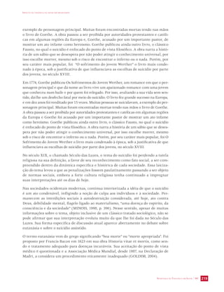 IMPACTO DA VIOLÊNCIA NA SAÚDE DOS BRASILEIROS 
exemplo do personagem principal. Muitas foram encontradas mortas tendo nas mãos 
o livro de Goethe. A obra passou a ser proibida por autoridades protestantes e católi-cas 
em algumas regiões da Europa e, Goethe, acusado por um importante pastor, de 
mostrar um ato infame como heroísmo. Goethe publicou ainda outro livro, o clássico 
Fausto, no qual o suicídio é enfocado do ponto de vista filosófico. A obra narra a histó-ria 
de um sábio que se desespera por não poder atingir o conhecimento universal, por 
isso escolhe morrer, mesmo sob o risco de encontrar o inferno ou o nada. Porém, por 
seu caráter mais popular, foi “O sofrimento do jovem Werther” o livro mais conde-nado 
à época, sob a justificativa de que influenciava as escolhas de suicídio por parte 
dos jovens, no século XVIII. 
Em 1774, Goethe publicou Os Sofrimentos do Jovem Werther, um romance em que o per-sonagem 
principal e que dá nome ao livro vive um apaixonado romance com uma jovem 
que conheceu num baile e por quem foi relegado. Por isso, avaliando a sua vida sem sen-tido, 
dá-lhe um desfecho fatal por meio do suicídio. O livro fez grande sucesso na Europa, 
e em dez anos foi reeditado por 15 vezes. Muitas pessoas se suicidavam, a exemplo do per-sonagem 
principal. Muitas foram encontradas mortas tendo nas mãos o livro de Goethe. 
A obra passou a ser proibida por autoridades protestantes e católicas em algumas regiões 
da Europa e Goethe foi acusado por um importante pastor de mostrar um ato infame 
como heroísmo. Goethe publicou ainda outro livro, o clássico Fausto, no qual o suicídio 
é enfocado do ponto de vista filosófico. A obra narra a história de um sábio que se deses-pera 
por não poder atingir o conhecimento universal, por isso escolhe morrer, mesmo 
sob o risco de encontrar o inferno ou o nada. Porém, por seu caráter mais popular, foi O 
Sofrimento do Jovem Werther o livro mais condenado à época, sob a justificativa de que 
influenciava as escolhas de suicídio por parte dos jovens, no século XVIII. 
No século XIX, o chamado Século das Luzes, o tema do suicídio foi perdendo a tutela 
religiosa na sua definição, a favor de seu reconhecimento como fato social, a ser com-preendido 
dentro da dinâmica específica e histórica de cada sociedade. Essa laiciza-ção 
do tema levou a que as penalizações fossem paulatinamente passando a ser objeto 
de normas sociais, embora a forte cultura religiosa tenha continuado a impregnar 
suas interpretações até os dias de hoje. 
Nas sociedades ocidentais modernas, continua interiorizada a idéia de que o suicídio 
é um ato condenável, infligindo a noção de culpa aos indivíduos e à sociedade. Per-manecem 
as interdições sociais à autodestruição considerada, até hoje, ato contra 
Deus, debilidade mental, flagelo ligado ao materialismo, “uma doença do espírito, da 
consciência e da sociedade” (MINOIS, 1998, p. 396). Nesse sentido, apesar de muitas 
informações sobre o tema, objeto inclusive de um clássico tratado sociológico, não se 
pode afirmar que sua interpretação evoluiu muito da que lhe foi dada no Século das 
Luzes. Sua forma específica de discussão atual aparece abertamente no debate sobre 
eutanásia e sobre o suicídio assistido. 
O termo eutanásia vem do grego significando “boa morte” ou “morte apropriada”. Foi 
proposto por Francis Bacon em 1623 em sua obra Historia vitae et mortis, como sen-do 
o tratamento adequado para doenças incuráveis. Sua aceitação do ponto de vista 
médico é questionada e a Associação Médica Mundial, desde 1987, na Declaração de 
Madri, a considera um procedimento eticamente inadequado (GOLDIM, 2004). 
SECRETARIA DE VIGILÂNCIA EM SAÚDE / MS 219 
 
