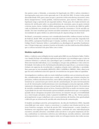 SECRETARIA DE VIGILÂNCIA EM SAÚDE / MS 
IMPACTO DA VIOLÊNCIA NA SAÚDE DOS BRASILEIROS 
220 
Em países como a Holanda, a eutanásia foi legalizada em 1993 e sofreu emendas e 
incorporações num novo texto aprovado em 11 de abril de 2001. O tema vinha sendo 
discutido desde 1970, para casos em que o paciente tenha uma doença incurável, sinta 
dores insuportáveis e tenha pedido, voluntariamente, para morrer. Mesmo assim a 
legislação exige a opinião de um segundo médico. Nesse país, foi criado inclusive um 
sistema de notificação sobre os procedimentos de eutanásia, para os quais existem 
critérios muito claros. Goldim (2004) assinalada que em fevereiro de 2000 foi publi-cado 
na Holanda um estudo que levanta 535 casos de eutanásia e 114 de suicídio as-sistido. 
Diz esse estudioso que muitos suicídios assistidos se tornaram eutanásia pela 
necessidade do apoio médico na administração de alguma droga em dose letal. 
No Brasil, a eutanásia continua a ser considerada homicídio, embora tramite no Sena-do 
Federal, desde 1996, um projeto tentando legalizar a morte sem dor. Segundo Gol-dim 
(2004), a proposta brasileira que é tratada, também, nos §§ 3º e 4.º do art. 121 do 
Código Penal é bastante falha e contraditória na abordagem de questões fundamen-tais. 
O largo tempo que o projeto tramita no Senado é um dos indícios das dificuldades 
que a cultura nacional tem para lidar com o tema. 
Modelos explicativos 
Sobre a violência auto-infligida (termo usado pela OMS em seu Relatório Sobre Violên-cia 
e Saúde) há hoje três modelos explicativos principais: (a) o sociológico que o trata no 
contexto histórico e cultural; (b) o psicológico que o considera como resultado de con-flitos 
internos dos indivíduos; e (c) o nosológico, em que esse problema é visto como en-fermidade. 
Em todos os três, há limitações disciplinares específicas e, ao mesmo tempo, 
ênfases em aspectos da reconhecida e complexa relação entre indivíduo e sociedade. 
Nos casos que se tem estudado (MINAYO, 2003; CASSORLA; SMEKE, 1994), observa-se 
que há uma confluência dos três tipos de circunstâncias em quase todos os episódios. 
Investigadores e médicos cada vez mais trabalham também com as tentativas de suicí-dio, 
considerando sua relevância para a saúde, pois é sabido que existem relações im-portantes, 
embora não determinantes, entre idéias (ideações), tentativas e ato fatal. As 
tentativas se caracterizam por serem atos de automutilação, de auto-envenenamento 
ou até de intoxicações medicamentosas com uma dosagem acima da esperada, delibe-radamente 
ultrapassada, sem que tivesse havido uma intenção de morte. Há tentativas 
de suicídio consideradas sérias ou leves, fronteira difícil de se medir em muitos casos. 
A gravidade do ato está relacionada à potencialidade autodestrutiva que o acompanha, 
quando não se ultrapassa um ponto sem retorno, no instante em que a reversibilidade 
ou a intervenção salvadora ainda é possível (SAMPAIO, 1991, p. 40). Vários autores, 
principalmente os que trabalham com a teoria sistêmica de família, têm aprofundado 
a idéia de que as tentativas de suicídio são uma forma de comunicação. 
O modelo sociológico provém, principalmente, da obra de Durkheim (1982). Quando 
concebido por esse autor, visava a conceituar e a explicar esse drama social no con-texto 
histórico europeu, no final do século XIX. Sumariamente, o autor classifica o 
fenômeno nos seguintes tipos: suicídio egoísta: resultado de uma individualização 
excessiva; suicídio altruísta: concebido como um dever e um gesto impessoal, de for-ma 
a subordinar os interesses coletivos aos individuais; suicídio anômico: associado 
a desregramento e crises, cujas origens estão no enfraquecimento das redes sociais. 
 