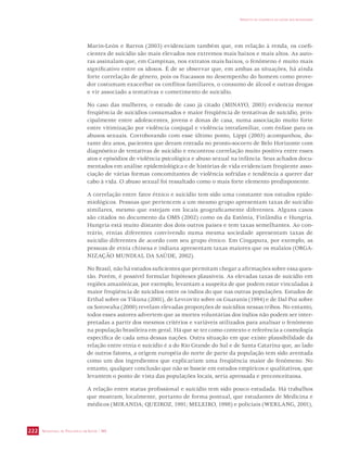 SECRETARIA DE VIGILÂNCIA EM SAÚDE / MS 
IMPACTO DA VIOLÊNCIA NA SAÚDE DOS BRASILEIROS 
222 
Marin-León e Barros (2003) evidenciam também que, em relação à renda, os coefi-cientes 
de suicídio são mais elevados nos extremos mais baixos e mais altos. As auto-ras 
assinalam que, em Campinas, nos extratos mais baixos, o fenômeno é muito mais 
significativo entre os idosos. É de se observar que, em ambas as situações, há ainda 
forte correlação de gênero, pois os fracassos no desempenho do homem como prove-dor 
costumam exacerbar os conflitos familiares, o consumo de álcool e outras drogas 
e vir associado a tentativas e cometimento de suicídio. 
No caso das mulheres, o estudo de caso já citado (MINAYO, 2003) evidencia menor 
freqüência de suicídios consumados e maior freqüência de tentativas de suicídio, prin-cipalmente 
entre adolescentes, jovens e donas de casa, numa associação muito forte 
entre vitimização por violência conjugal e violência intrafamiliar, com ênfase para os 
abusos sexuais. Corroborando com esse último ponto, Lippi (2003) acompanhou, du-rante 
dez anos, pacientes que deram entrada no pronto-socorro de Belo Horizonte com 
diagnóstico de tentativas de suicídio e encontrou correlação muito positiva entre esses 
atos e episódios de violência psicológica e abuso sexual na infância. Seus achados docu-mentados 
em análise epidemiológica e de histórias de vida evidenciam freqüente asso-ciação 
de várias formas concomitantes de violência sofridas e tendência a querer dar 
cabo à vida. O abuso sexual foi ressaltado como o mais forte elemento predisponente. 
A correlação entre fator étnico e suicídio tem sido uma constante nos estudos epide-miológicos. 
Pessoas que pertencem a um mesmo grupo apresentam taxas de suicídio 
similares, mesmo que estejam em locais geograficamente diferentes. Alguns casos 
são citados no documento da OMS (2002) como os da Estônia, Finlândia e Hungria. 
Hungria está muito distante dos dois outros países e tem taxas semelhantes. Ao con-trário, 
etnias diferentes convivendo numa mesma sociedade apresentam taxas de 
suicídio diferentes de acordo com seu grupo étnico. Em Cingapura, por exemplo, as 
pessoas de etnia chinesa e indiana apresentam taxas maiores que os malaios (ORGA-NIZAÇÃO 
MUNDIAL DA SAÚDE, 2002). 
No Brasil, não há estudos suficientes que permitam chegar a afirmações sobre essa ques-tão. 
Porém, é possível formular hipóteses plausíveis. As elevadas taxas de suicídio em 
regiões amazônicas, por exemplo, levantam a suspeita de que podem estar vinculadas à 
maior freqüência de suicídios entre os índios do que nas outras populações. Estudos de 
Erthal sobre os Tikuna (2001), de Levcovitz sobre os Guaranis (1994) e de Dal Poz sobre 
os Sorowaha (2000) revelam elevadas proporções de suicídios nessas tribos. No entanto, 
todos esses autores advertem que as mortes voluntárias dos índios não podem ser inter-pretadas 
a partir dos mesmos critérios e variáveis utilizados para analisar o fenômeno 
na população brasileira em geral. Há que se ter como contexto e referência a cosmologia 
específica de cada uma dessas nações. Outra situação em que existe plausibilidade da 
relação entre etnia e suicídio é a do Rio Grande do Sul e de Santa Catarina que, ao lado 
de outros fatores, a origem européia do norte de parte da população tem sido aventada 
como um dos ingredientes que explicariam uma freqüência maior do fenômeno. No 
entanto, qualquer conclusão que não se baseie em estudos empíricos e qualitativos, que 
levantem o ponto de vista das populações locais, seria apressada e preconceituosa. 
A relação entre status profissional e suicídio tem sido pouco estudada. Há trabalhos 
que mostram, localmente, portanto de forma pontual, que estudantes de Medicina e 
médicos (MIRANDA; QUEIROZ, 1991; MELEIRO, 1998) e policiais (WERLANG, 2001), 
 