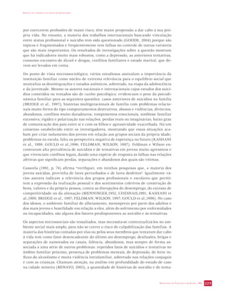 IMPACTO DA VIOLÊNCIA NA SAÚDE DOS BRASILEIROS 
por exercerem profissões de maior risco, têm maior propensão a dar cabo à sua pró-pria 
vida. No entanto, a maioria dos trabalhos internacionais buscando vinculação 
entre status profissional e suicídio tem sido questionado (GOODE, 2004) porque são 
tópicos e fragmentados e freqüentemente tem falhas no controle de outras variáveis 
que são mais importantes. Os resultados de investigações sobre a questão mostram 
que há indicadores muito mais robustos, como a depressão, as anteriores tentativas, 
consumo excessivo de álcool e drogas, conflitos familiares e estado marital, que de-vem 
SECRETARIA DE VIGILÂNCIA EM SAÚDE / MS 223 
ser levados em conta. 
Do ponto de vista microssociológico, vários estudiosos assinalam a importância da 
instituição familiar como núcleo de extrema relevância para o equilíbrio social que 
neutraliza as desintegrações e estados anômicos, sobretudo, na etapa da adolescência 
e da juventude. Mesmo os autores nacionais e internacionais cujos estudos dos suicí-dios 
cometidos ou tentados são de cunho psicológico, evidenciam o peso da psicodi-nâmica 
familiar para as seguintes questões: casos anteriores de suicídios na família 
(BRIDGE et al., 1997); histórias multigeracionais de família com problemas relacio-nais 
muito fortes do tipo comportamentos destrutivos, abusos e violências; divórcios, 
abandonos, conflitos muito duradouros; rompimentos emocionais, simbiose familiar 
excessiva; rigidez e polarização nas relações; perdas reais ou imaginárias; baixo grau 
de comunicação dos pais entre si e com os filhos e agressividade exacerbada. Há um 
consenso estabelecido entre os investigadores, mostrando que essas situações aca-bam 
por criar isolamento dos jovens em relação aos grupos sociais da própria idade; 
problemas na escola; falta ou perspectiva negativa de esperança no futuro (KASHANI 
et al., 1989; GOULD et al.,1996; FELDMAN; WILSON, 1997). Feldman e Wilson en-contraram 
alta prevalência de suicídios e de tentativas em jovens muito agressivos e 
que vivenciam conflitos legais, dando uma espécie de resposta às falhas nas relações 
afetivas que significam perdas, separações e abandonos dos quais são vítimas. 
Cassorla (1991, p. 74) afirma “verifiquei, em minhas pesquisas que, a maioria dos 
jovens suicidas, provinha de lares perturbados e de lares desfeitos”. Igualmente vá-rios 
autores indicam a relevância dos grupos profissionais e escolares que permi-tem 
a expressão da realização pessoal e dos sentimentos coletivos de construção de 
bens, valores e da própria pessoa, contra as disrupções do desemprego, do excesso de 
competitividade ou da alienação (MENNINGER,1952; CHESNAIS,1981; KASHANI et 
al.,1989; BRIDGE et al., 1997; FELDMAN; WILSON, 1997; GOULD et al.,1996). No caso 
dos idosos, o ambiente familiar de alheiamento, menosprezo por parte dos adultos e 
dos mais jovens e hostilidade em relação a eles, além do sofrimento por enfermidades 
ou incapacidades, são alguns dos fatores predisponentes ao suicídio e às tentativas. 
Os aspectos microssociais são ressaltados, mas necessita-se contextualizá-los no am-biente 
social mais amplo, para não se correr o risco de culpabilização das famílias. A 
maioria das histórias contadas por elas ou pelos seus membros que tentaram dar cabo 
à vida tem como fator desencadeante do último ato desemprego, desilusões, brigas e 
separações de namorados ou casais, falência, abandonos, mas sempre de forma as-sociada 
a uma série de outros problemas: repetidos fatos de suicídios e tentativas no 
âmbito familiar próximo, presença de problemas mentais, de depressão, de forte in-fluxo 
do alcoolismo e muita violência intrafamiliar, sobretudo nas relações conjugais 
e com as crianças. Chamam atenção, na análise em profundidade do estudo de caso 
na cidade mineira (MINAYO, 2003), a quantidade de histórias de suicídio e de tenta- 
 