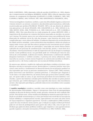 IMPACTO DA VIOLÊNCIA NA SAÚDE DOS BRASILEIROS 
MAN; GARFINKEL, 1988); depressão e idéia de suicídio (HARTER et al., 1992); depres-são 
e comportamento suicidógeno (ROBBINS; ALESSI, 1985) e falta de esperança como 
sintoma ou componente da depressão (KASHANI et al,1989; CASSORLA, 1984; 1987; 
CASSORLA; SMEKE, 1994; VANSAN, 1987; 1988; SONENREICH; FRIEDRICH, 1984). 
Vários investigadores ressaltam, também, o peso das dificuldades ligadas ao desenvol-vimento 
mental e ao estresse cumulativo; das desordens pós-traumáticas, sobretudo, 
as provocadas por perdas (FELDMAN; WILSON, 1997) e do uso abusivo de substân-cias 
psicoativas e de álcool (WILSON, 1991; GOLDSTON et al., 1996; GOULD et al., 
1996, HOVEY; KING, 1996; TURECKI et al., 1999; COGGAN et al., 1997; CASSORLA; 
SMEKE, 1994). Nos casos descritos na citada pesquisa de campo (MINAYO, 2003), a 
importância do alcoolismo no conjunto dos fatores associados ao suicídio e às tentati-vas 
é imensa. No entanto, parece ser um reducionismo tratar esse problema de forma 
dissociada do ambiente social da vida das pessoas, cujas histórias são muito mais 
complicadas que o mero abuso de bebidas. O ambiente depressivo de um dos distritos 
da cidade mineira estudada, a auto-estima baixa dos moradores e deles em relação ao 
espaço onde vivem e que não lhes oferece perspectiva de crescimento social e profis-sional, 
por exemplo, precisam ser pontuados e associados aos outros fatores desen-cadeantes 
de um processo de autodestruição. Sem dúvida, porém, o mais forte foi o 
alcoolismo. Internacionalmente se sabe da importância do uso de drogas na nosologia 
suicida. Como problema social, sua gravidade pode ser verificada por meio de esta-tísticas 
de criminalidade, acidentes de trânsito, absenteísmo e acidentes de trabalho, 
desajustes familiares e também suicídios. A presença de outras substâncias, como 
maconha ou cocaína, é muito menos freqüente no contexto dos suicídios no Brasil e, 
quando ocorre, é de forma coadjuvante aos excessos de bebidas alcoólicas. 
Os autores que adotam o modelo de explicação psicológica também articulam a pro-blemática 
suicida às interações sociais, destacando-se o contexto familiar inter-rela-cional 
como nuclear e fundamental no desenvolvimento da socialização saudável ou 
das expressões que levam ao processo autodestrutivo. Vansan (1987; 1988) analisou, 
pelas entrevistas com familiares e pessoas próximas, 17 situações que chegaram à 
via de fatos e em todas observou, da mesma forma que já havia feito Cassorla (1984), 
que, em quase todos os casos, os que morreram provinham de lares desfeitos. Con-cluindo, 
a partir das histórias contadas pelas famílias dos suicidas ou pelas pessoas 
que tentaram, que é difícil distinguir o peso específico dos macro e dos microfatores 
sociais e das injunções psicológicas, podendo todas serem entendidas como causadas 
e causadoras. 
O modelo nosológico considera o suicídio como uma patologia ou como resultante 
de determinadas enfermidades. Alguns o interpretam como fruto de psicopatologias 
surgidas no decurso da doença mental, sendo, portanto, sintoma de uma condição sub-jacente. 
Nos últimos anos, vários estudos neurobiológicos mostram associação entre re-dução 
na atividade serotoninérgica (o córtex pré-frontal está envolvido na execução da 
função inibidora) e comportamento suicida, especialmente em casos com altos níveis 
de traços impulsivos e impulsivo-agressivos. Turecki e colaboradores (1999) analisam, 
a partir de uma revisão de vários autores, que a redução na região cerebral pré-frontal 
pode ser um fator de predisponência para querer dar cabo à vida, uma vez que os in-divíduos 
que padecem desse problema tendem a agir impulsiva e auto-agressivamente 
quando expostos a situações estressantes (TURECKI et al, 1999; VANSAN, 1988). 
SECRETARIA DE VIGILÂNCIA EM SAÚDE / MS 225 
 