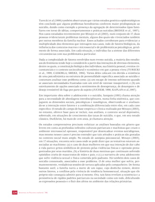 SECRETARIA DE VIGILÂNCIA EM SAÚDE / MS 
IMPACTO DA VIOLÊNCIA NA SAÚDE DOS BRASILEIROS 
226 
Turecki et al (1999) também observaram que vários estudos genético-epidemiológicos 
têm concluído que alguns problemas hereditários conferem maior predisposição ao 
suicídio, dando como exemplo a presença da agregação de determinados tipos fami-liares 
em torno de idéias, comportamentos e práticas suicidas (BRIDGE et al., 1997). 
Nos casos estudados recentemente por Minayo et al (2003), num conjunto de 17, duas 
pessoas evidenciaram problemas mentais, alguns dos quais são vivenciados também 
por outros membros da família nuclear. Esses achados corroboram para evidenciar a 
multiplicidade dos elementos que interagem nos casos, indo de fatores biológicos, da 
influência dos contextos macros e microssocial e de problemáticas psicológicas, geral-mente 
de forma associada. Em cada situação, o indivíduo faz a síntese das diferentes 
circunstâncias com sua problemática particular. 
Dada a complexidade de fatores envolvidos num evento suicida, a maioria dos estudio-sos 
do fenômeno tende hoje a considerá-lo a partir das interações de diversos elementos, 
dentre os quais, a constituição biológica dos indivíduos, sua história pessoal, eventos cir-cunstanciais 
e o contexto sociocultural e econômico em que a pessoa viveu (TURECKI 
et al., 1999; CASSORLA; SMEKE, 1994). Vários deles colocam em dúvida a existência 
de uma psicodinâmica ou estrutura de personalidade específica associada ao suicídio e 
costumam analisar esse problema como: (a) um escape de intenso sofrimento quando 
se associam necessidades frustradas com um nível de estresse insuportável; e (b) um 
estreitamento de opções associado a sentimentos de desesperança, de desamparo e de 
desejo irresistível de fuga por parte do sujeito (JUCHEM, 1998; KAPLAN et al.,1997). 
Em importante obra sobre o adolescente e o suicídio, Sampaio (1991) chama atenção 
para a necessidade de abordagens interdisciplinares, numa linha sistêmica, que con-juguem 
as dimensões sociais, psicológicas e nosológicas, observando-se e analisan-do- 
se a interação entre fatores e a combinação diferenciada entre eles, em cada caso 
específico. O estudo de campo de base empírica e clínica realizado por Minayo (2003), 
no entanto, oferece base para se incluir, nas análises, o contexto social depressivo, 
sobretudo, em situações de crescimento das taxas de suicídio, o que, em seu estudo 
clássico, Durkheim, há mais de cem anos, já chamava atenção. 
Os estudos compreensivos precisam enfatizar as análises baseadas em gênero que 
levem em conta as profundas inflexões culturais patriarcais e machistas que criam o 
ambiente microssocial opressor, responsável por desencadear eventos suicidógenos, 
mas mesmo nesses casos é preciso entender que tais atitudes e práticas são gestadas 
no contexto social mais amplo. No estudo de autópsia psicossocial, Minayo (2003), 
em 17 situações, encontra seis casos onde se pode dizer que as tentativas estavam as-sociadas 
ao machismo: (a) o caso de duas mulheres em que sua intenção de dar cabo 
à vida parece gritos simbólicos de protesto pelas violências físicas e opressão prota-gonizadas 
por seus maridos; (b) a história de duas meninas que continuam sofrendo 
episódios cruéis de maus-tratos de mães e pais; e (c) a narrativa de uma adolescente 
que sofre violência sexual e física cometida pelo padrasto. Há também dois casos de 
suicídio consumado, associados a esse problema. O de uma mulher que sofria, per-manentemente, 
verdadeiras sessões de tortura aplicadas pelo companheiro. De forma 
bastante sutil, a família narra a morte de um rapaz, cujo desfecho remete, dentre 
outros fatores, a conflitos pela vivência de tendência homossexual, situação que ele 
próprio não conseguia admitir para si mesmo. Ora, tais fatos revelam a existência e a 
persistência de rígidos padrões patriarcais na sociedade como um todo, dificultando 
as expressões pessoais e o fluir dos afetos no ambiente das relações primárias. 
 