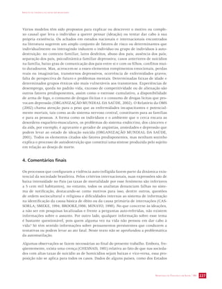 IMPACTO DA VIOLÊNCIA NA SAÚDE DOS BRASILEIROS 
Vários modelos têm sido propostos para explicar ou descrever o motivo ou comple-xo 
causal que leva o indivíduo a querer pensar (ideação) ou tentar dar cabo à sua 
própria existência. Os achados em estudos nacionais e internacionais encontrados 
na literatura sugerem um amplo conjunto de fatores de risco ou determinantes que 
individualmente ou interagindo induzem o indivíduo ou grupo de indivíduos à auto-destruição: 
no contexto familiar, lares desfeitos, abuso dos pais; ausência dos pais; 
separação dos pais, psicodinâmica familiar depressiva; casos anteriores de suicídios 
na família, baixo grau de comunicação dos pais entre si e com os filhos; conflitos mui-to 
duradouros. Mas, acrescem-se a esses elementos rompimentos emocionais, perdas 
reais ou imaginárias, transtornos depressivos, ocorrência de enfermidades graves; 
falta de perspectiva de futuro e problemas mentais. Determinadas faixas de idade e 
determinados grupos étnicos são mais vulneráveis aos transtornos. Experiências de 
desemprego, queda no padrão vida, excesso de competitividade ou de alienação são 
outros fatores predisponentes, assim como o estresse cumulativo, a disponibilidade 
de arma de fogo, o consumo de drogas ilícitas e o consumo de drogas lícitas que pro-vocam 
depressão (ORGANIZAÇÃO MUNDIAL DA SAÚDE, 2002). O Relatório da OMS 
(2002) chama atenção para o peso que as enfermidades incapacitantes e potencial-mente 
mortais, tais como as do sistema nervoso central, constituem para as famílias 
e para as pessoas. A forma como os indivíduos e o ambiente que o cerca encara as 
desordens esqueleto-musculares, os problemas do sistema endócrino, dos cânceres e 
da aids, por exemplo, é agravante e gerador de angústias, ansiedades e depressão que 
podem levar ao estado de ideação suicida (ORGANIZAÇÃO MUNDIAL DA SAÚDE, 
2001). Todos os elementos citados são fatores predisponentes, mas nenhum sozinho 
explica o processo de autodestruição que constitui uma síntese produzida pelo sujeito 
em relação ao desejo de morte. 
SECRETARIA DE VIGILÂNCIA EM SAÚDE / MS 227 
4. Comentários finais 
Os processos que configuram a violência auto-infligida fazem parte da dinâmica exis-tencial 
da sociedade brasileira. Pelos critérios internacionais, suas expressões são de 
baixa intensidade no País (as taxas de mortalidade por esse fenômeno são inferiores 
a 5 cem mil habitantes), no entanto, todos os analistas denunciam falhas no siste-ma 
de notificação, destacando-se como motivos para isso, dentre outros, questões 
de ordem sociocultural e religiosa e dificuldades internas ao sistema de informação 
na identificação da causa básica de óbito ou da causa primária de internações (CAS-SORLA; 
SMEKE, 1994; BROOKE,1986; MINAYO, 1998). No que concerne às ideações, 
a não ser em pesquisas localizadas e frente a perguntas auto-referidas, não existem 
informações sobre o assunto. Por outro lado, qualquer informação sobre esse tema 
é bastante questionável, pois quem alguma vez na vida não pensou em dar cabo à 
vida? Só têm sentido informações sobre pensamentos persistentes que conduzem a 
tentativas ou podem levar ao ato fatal. Neste texto não se aprofundou a problemática 
da automutilação. 
Algumas observações se fazem necessárias ao final do presente trabalho. Embora, fre-qüentemente, 
exista uma crença (CHESNAIS, 1981) relativa ao fato de que nas socieda-des 
com altas taxas de suicídio as de homicídios sejam baixas e vice-versa, essa pro-posição 
não se aplica para todos os casos. Dados de alguns países, como dos Estados 
 