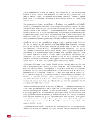 SECRETARIA DE VIGILÂNCIA EM SAÚDE / MS 
IMPACTO DA VIOLÊNCIA NA SAÚDE DOS BRASILEIROS 
228 
Unidos e da Colômbia (AGUDELO, 1999), e a própria tendência de crescimento desses 
eventos no Brasil, como foi mostrado neste texto, mostram uma concomitância des-ses 
dois tipos de violência em determinados períodos históricos. Também há regiões 
onde ambas as taxas são baixas se olhadas dentro de uma perspectiva comparativa 
internacional. 
Esse estudo que privilegia o caso do Brasil evidencia um certo padrão de ocorrência de 
suicídio e mostra, também, algumas especificidades, fortalecendo a clássica tese socio-lógica 
defendida por Durkheim (1982), segundo a qual cada país ou região tem taxas de 
suicídio mais ou menos constantes. A constatação de algumas variações mais abruptas 
se deve ou a alterações na qualidade dos registros ou a fatores de anomia ou de mudan-ças 
bruscas na ordem sociocultural. Nesses últimos casos, as taxas de suicídio atuam 
como indicadores para a análise de mudanças sociais, principalmente desestabiliza-doras, 
que repercutem em alguns indivíduos de forma a fazê-los desistirem da vida. 
Conclui-se, também, que o suicídio não pode ser compreendido apenas de forma po-sitivista, 
no sentido de indicador funcional da realidade. Esse fenômeno complexo 
envolve um interjogo dinâmico de inúmeras circunstâncias e, por isso, seu estudo 
precisa envolver variáveis “rebeldes”, métodos indiciários, qualitativos e interpretati-vos. 
Dada sua complexidade, autores, como Werlang (2001), chamam atenção para a 
necessidade de se estar atento aos sinais deixados pelos mortos ou insinuados pelos 
que tentam prestando-se atenção a quatro pontos-chave: fatores estressores e pre-cipitadores, 
motivação, identidade e intencionalidade. Por isso, o fenômeno precisa 
ser abordado interdisciplinarmente e não apenas como um problema individual, de 
ordem privada ou de forma reducionista, apenas como doença mental. 
Pela interveniência de tantos fatores, historicamente a prevenção do suicídio tem 
sido extremamente difícil. Uma das principais limitações é a avaliação específica e a 
determinação de potenciais fatores (WILSON, 1991). No plano mais geral, o complexo 
causal que interage com o comportamento suicida envolve aspectos físicos, mentais, 
comportamentais, familiares, ambientais, culturais, religiosos, sociais, econômicos, 
daí a prevenção requerer ações que considerem a amplitude dessas dimensões. En-tretanto, 
no campo da assistência à saúde, os profissionais, se conscientes e treina-dos 
para trabalharem bem, humana e tecnicamente, podem perceber as potenciais 
vítimas por meio de marcadores já evidenciados e que mostram ter significância na 
população atendida rotineiramente. 
Do ponto de vista preventivo, a literatura mostra que: (1) toda ameaça deve ser le-vada 
a sério pelo grupo de relações da pessoa em situação de vulnerabilidade para o 
suicídio, mesmo quando pareçam falsas ou manipulatórias; (2) diagnóstico médico 
e psicológico precisa ser recomendado aos que verbalizam ou tentam suicídio e, nos 
casos que se recomenda tratamento, é importante buscar uma aliança terapêutica 
entre médico e pacientes; (3) quando alguém se interna após tentativa, a avaliação de 
seu potencial suicida deve ocorrer desde o primeiro contato e durante a hospitaliza-ção. 
Após a alta, é necessário estabelecer forma de acompanhamento psicológico e de 
suporte familiar e social. 
Por causa disso é importante recomendar aos gestores que levem em conta no plane-jamento 
das práticas dos serviços, ao lado de um plano de ação emergencial, formas 
 
