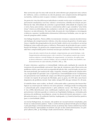 SECRETARIA DE VIGILÂNCIA EM SAÚDE / MS 
IMPACTO DA VIOLÊNCIA NA SAÚDE DOS BRASILEIROS 
22 
Mas acrescenta que há uma rede social de antecedentes que propiciam uma cultura 
de violência, como a existência ou não de pessoas com comportamento delinqüente 
na família, violência entre os pais e irmãos e violência na comunidade. 
Do ponto de vista das diferenças individuais o estudo revela entre os infratores: com-portamento 
imediatista e nervoso, valente e aventureiro; rebeldia em relação aos pro-blemas 
da vida; dificuldade de controlar a agressividade; dificuldade de empatia com 
o outro; baixa auto-estima. Assis tece comentários sobre o que considera “uma linha 
tênue” relativa às dificuldades das condições e estilo de vida, separando os irmãos in-fratores 
e os não-infratores. Por outro lado, do ponto de vista biológico a investigação 
evidencia o quanto é problemático demonstrar diferenças herdadas, uma vez que se 
trata de pesquisa sobre irmãos. 
Um biólogo brasileiro, Flores (2002) recentemente retomou o assunto da determina-ção 
biológica do comportamento violento, à luz dos avanços da genética. O autor ques-tiona 
o repúdio dos pesquisadores da área de Saúde coletiva em reconhecer as teorias 
biológicas como explicação para a violência. Flores parte do princípio de que a contri-buição 
da biologia, da genética do comportamento e da psicologia evolutiva não tem 
sido bem compreendida pelos cientistas sociais que analisam o fenômeno. Diz ele: 
Genes não são a matéria bruta da evolução; comportamentos, por serem fenótipos, o são. 
Comportamentos selecionam genes e não o contrário. É um equívoco assumir que a teoria 
evolutiva enfatiza o controle biológico do comportamento. Ao contrário, ela explica como 
os fatores ambientais e culturais moldam, não só a evolução do cérebro, mas também o seu 
desenvolvimento em cada indivíduo (FLORES, 2002, p. 198). 
O autor relaciona a genética à criminalidade violenta pela mediação do conceito de 
transtorno de personalidade anti-social. Esse tipo de transtorno, para Flores seria um 
problema crônico, que tem início na segunda década da vida, caracterizado, em sua ver-são 
mais profunda, por ausência de culpa, vergonha, remorso, pobreza de relações afeti-vas, 
incapacidade de aprender com a experiência e insensibilidade social. Fundamenta 
seu pensamento num trabalho de campo com 560 jovens gaúchos com mais de 14 anos, 
vivendo em regime de privação da liberdade, para os quais, em 40% dos casos houve 
diagnóstico de problema mental. Esse índice atingiu 90% dos que tinham 19 e 20 anos. 
O trabalho desse autor reabre, no Brasil, a discussão sobre a presença dos fatores bio-lógicos 
na construção da violência em outro patamar: a biologia sendo reconfigurada 
e culturalizada pelo comportamento e pelo ambiente social. Diz Flores que Reine 
& Liu (1998) identificaram uma combinação explosiva para a emergência de com-portamentos 
violentos quando se reúnem (a) fragilidades biológicas, estimadas pela 
presença de problemas neurológicos, atraso no desenvolvimento psicomotor e com-plicações 
de parto, e (b) ambiente familiar inadequado e (c) história familiar positiva 
para a criminalidade (2002). 
As teorias biologicistas, no entanto, não podem ser excessivamente ressaltadas, pois 
levam ao reducionismo político. Todo o conhecimento já desenvolvido pela sociologia 
e pela psicologia criminal demonstra serem as pessoas das classes subalternas muito 
mais facilmente “apreendidas em delitos”, do que as das classes dominantes. E o pró-prio 
Laborit (1981, p. 62) biólogo citado anteriormente, afirma que: 
 