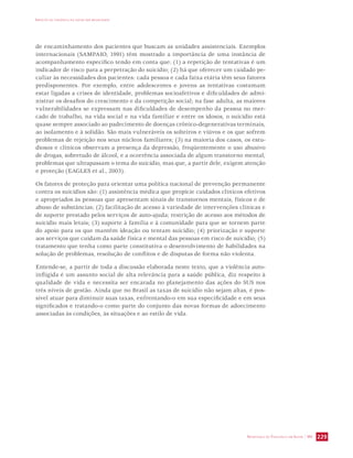 IMPACTO DA VIOLÊNCIA NA SAÚDE DOS BRASILEIROS 
de encaminhamento dos pacientes que buscam as unidades assistenciais. Exemplos 
internacionais (SAMPAIO, 1991) têm mostrado a importância de uma instância de 
acompanhamento específico tendo em conta que: (1) a repetição de tentativas é um 
indicador de risco para a perpetração do suicídio; (2) há que oferecer um cuidado pe-culiar 
às necessidades dos pacientes: cada pessoa e cada faixa etária têm seus fatores 
predisponentes. Por exemplo, entre adolescentes e jovens as tentativas costumam 
estar ligadas a crises de identidade, problemas socioafetivos e dificuldades de admi-nistrar 
os desafios do crescimento e da competição social; na fase adulta, as maiores 
vulnerabilidades se expressam nas dificuldades de desempenho da pessoa no mer-cado 
de trabalho, na vida social e na vida familiar e entre os idosos, o suicídio está 
quase sempre associado ao padecimento de doenças crônico-degenerativas terminais, 
ao isolamento e à solidão. São mais vulneráveis os solteiros e viúvos e os que sofrem 
problemas de rejeição nos seus núcleos familiares; (3) na maioria dos casos, os estu-diosos 
e clínicos observam a presença da depressão, freqüentemente o uso abusivo 
de drogas, sobretudo de álcool, e a ocorrência associada de algum transtorno mental, 
problemas que ultrapassam o tema do suicídio, mas que, a partir dele, exigem atenção 
e proteção (EAGLES et al., 2003). 
Os fatores de proteção para orientar uma política nacional de prevenção permanente 
contra os suicídios são: (1) assistência médica que propicie cuidados clínicos efetivos 
e apropriados às pessoas que apresentam sinais de transtornos mentais, físicos e de 
abuso de substâncias; (2) facilitação de acesso à variedade de intervenções clínicas e 
de suporte prestado pelos serviços de auto-ajuda; restrição de acesso aos métodos de 
suicídio mais letais; (3) suporte à família e à comunidade para que se tornem parte 
do apoio para os que mantêm ideação ou tentam suicídio; (4) priorização e suporte 
aos serviços que cuidam da saúde física e mental das pessoas em risco de suicídio; (5) 
tratamento que tenha como parte constitutiva o desenvolvimento de habilidades na 
solução de problemas, resolução de conflitos e de disputas de forma não violenta. 
Entende-se, a partir de toda a discussão elaborada neste texto, que a violência auto-infligida 
é um assunto social de alta relevância para a saúde pública, diz respeito à 
qualidade de vida e necessita ser encarada no planejamento das ações do SUS nos 
três níveis de gestão. Ainda que no Brasil as taxas de suicídio não sejam altas, é pos-sível 
atuar para diminuir suas taxas, enfrentando-o em sua especificidade e em seus 
significados e tratando-o como parte do conjunto das novas formas de adoecimento 
associadas às condições, às situações e ao estilo de vida. 
SECRETARIA DE VIGILÂNCIA EM SAÚDE / MS 229 
 