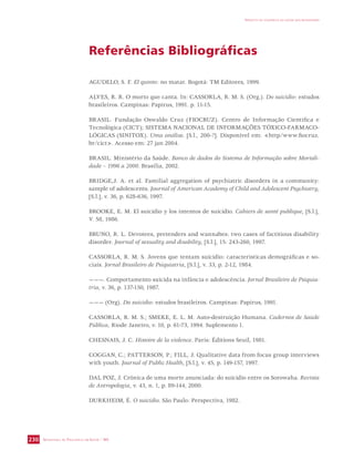 SECRETARIA DE VIGILÂNCIA EM SAÚDE / MS 
IMPACTO DA VIOLÊNCIA NA SAÚDE DOS BRASILEIROS 
230 
Referências Bibliográficas 
AGUDELO, S. F. El quinto: no matar. Bogotá: TM Editores, 1999. 
ALVES, R. R. O morto que canta. In: CASSORLA, R. M. S. (Org.). Do suicídio: estudos 
brasileiros. Campinas: Papirus, 1991. p. 11-15. 
BRASIL. Fundação Oswaldo Cruz (FIOCRUZ). Centro de Informação Científica e 
Tecnológica (CICT); SISTEMA NACIONAL DE INFORMAÇÕES TÓXICO-FARMACO-LÓGICAS 
(SINITOX). Uma análise. [S.l., 200-?]. Disponível em: http/www.fiocruz. 
br/cict. Acesso em: 27 jan 2004. 
BRASIL. Ministério da Saúde. Banco de dados do Sistema de Informação sobre Mortali-dade 
– 1996 a 2000. Brasília, 2002. 
BRIDGE,J. A. et al. Familial aggregation of psychiatric disorders in a community: 
sample of adolescents. Journal of American Academy of Child and Adolescent Psychiatry, 
[S.l.], v. 36, p. 628-636, 1997. 
BROOKE, E. M. El suicídio y los intentos de suicidio. Cahiers de santé publique, [S.l.], 
V. 58, 1986. 
BRUNO, R. L. Devotees, pretenders and wannabes: two cases of factitious disability 
disorder. Journal of sexuality and disability, [S.l.], 15: 243-260, 1997. 
CASSORLA, R. M. S. Jovens que tentam suicídio: características demográficas e so-ciais. 
Jornal Brasileiro de Psiquiatria, [S.l.], v. 33, p. 2-12, 1984. 
———. Comportamento suicida na infância e adolescência. Jornal Brasileiro de Psiquia-tria, 
v. 36, p. 137-150, 1987. 
——— (Org). Do suicídio: estudos brasileiros. Campinas: Papirus, 1991. 
CASSORLA, R. M. S.; SMEKE, E. L. M. Auto-destruição Humana. Cadernos de Saúde 
Pública, Riode Janeiro, v. 10, p. 61-73, 1994. Suplemento 1. 
CHESNAIS, J. C. Histoire de la violence. Paris: Éditions Seuil, 1981. 
COGGAN, C.; PATTERSON, P.; FILL, J. Qualitative data from focus group interviews 
with youth. Journal of Public Health, [S.l.], v. 45, p. 149-157, 1997. 
DAL POZ, J. Crônica de uma morte anunciada: do suicídio entre os Sorowaha. Revista 
de Antropologia, v. 43, n. 1, p. 89-144, 2000. 
DURKHEIM, É. O suicídio. São Paulo: Perspectiva, 1982. 
 