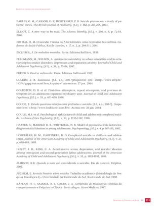 IMPACTO DA VIOLÊNCIA NA SAÚDE DOS BRASILEIROS 
EAGLES, G. M.; CARSON, D. P; MORTENSEN, P. B. Suicide prevention: a study of pa-tients’ 
SECRETARIA DE VIGILÂNCIA EM SAÚDE / MS 231 
views. The British Journal of Psichiatry, [S.l.], v. 182, p. 261-265, 2003. 
ELLIOT, C. A new way to be mad. The Atlantic Monthly, [S.l.], v. 286, n. 6, p. 72-84, 
2000. 
ERTHAL, R. M. O suicídio Tikuna no Alto Solimões: uma expressão de conflitos. Ca-dernos 
de Saúde Pública, Rio de Janeiro, v. 17, n. 2, p. 299-311, 2001. 
ÉSQUIROL, J. De maladies mentales. Paris: Éditions Baillière, 1838. 
FELDMANN, M.; WILSON, A. Adolescent suicidality in urban minorities and its rela-tionship 
to conduct disorders, depression and separation anxiety. Journal of Child and 
Adolescent Psychiatry, [S.l.], v. 36, p. 75-84, 1997. 
FREUD, S. Deuil et mélancolie. Paris: Éditions Gallimard, 1917. 
GOLDIM, J. R. Eutanasia. [S.l., s.n., 200-?]Disponível em: http://www.ufrg.br/ 
HCPA/gppg/eutanasi.htm,Arquivo. Acesso em: 27 jan. 2004. 
GOLDSTON, D. B. et al. First-time attempters, repeat attempters, and previous at-tempters 
on an adolescent inpatient psychiatry unit. Journal of Child and Adolescent 
Psychiatry, [S.l.], v. 35, p. 631-639, 1996. 
GOODE, E. Estudo questiona relação entre profissões e suicídio. [S.l., s.n., 200-?]. Dispo-nível 
em: http//www.lindoianet.com.br. Acesso em: 28 jan. 2004. 
GOULD, M.S. et al. Psychological risk factors of child and adolescent completed suici-de. 
Archives of Gen Psychiatry, [S.l.], v. 53, p. 1155-1162, 1996. 
HARTER, S.; MAROLD, D. B.; WHITESELL, N. R. Model of psycosocial risk factors lea-ding 
to suicidal ideation in young adolescents. Psychopatology, [S.l.], v. 4, p. 167-188, 1992. 
HOBERMAN, H. M.; GARFINKEL, B. D. Completed suicide in children and adoles-cents. 
Journal of the American Academy of Child and Adolescents Psychiatry, [S.l.], v. 27, 
p. 689-695, 1988. 
HOVEY, J. D.; KING, C. A. Acculturative stress, depression, and suicidal ideation 
among immigrant and second-generation latino adolescents. Journal of the American 
Academy of Child and Adolescent Psychiatry, [S.l.], v. 35, p. 1183-1192, 1996. 
JAMISON, K.R. Quando a noite cai: entendendo o suicídio. Rio de Janeiro: Griphus, 
2002. 
JUCHEM, E. Revisão literária sobre suicídio. Trabalho acadêmico (Metodologia de Pes-quisa 
Psicológica I)– Universidade do Rio Grande do Sul, Rio Grande do Sul, 1998. 
KAPLAN, H. I.; SADOCK, B. I.; GREBB, J. A. Compêndio de Psiquiatria: ciências do 
comportamento e Psiquiatria Clínica. Porto Alegre: Artes Médicas, 1997. 
 