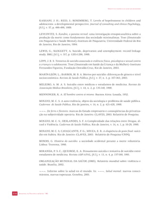 SECRETARIA DE VIGILÂNCIA EM SAÚDE / MS 
IMPACTO DA VIOLÊNCIA NA SAÚDE DOS BRASILEIROS 
232 
KASHANI, J. H.; REID, J.; ROSEMBERG, T. Levels of hopelessness in children and 
adolescents: a developmental perspective. Journal of consulting and clinica Psychology, 
[S.l.], v. 57, p. 496-499, 1989. 
LEVCOVITZ, S. Kandire, o paraíso terreal: uma investigação etnopsicanalítica sobre a 
produção da morte como fundamento das sociedade minimalistas. Tese (Doutorado 
em Psiquiatria e Saúde Mental)–Instituto de Psiquiatria, Universidade Federal do Rio 
de Janeiro, Rio de Janeiro, 1994. 
LEWIS, G.; SLOGGETT, A. Suicide, deprivation and unemployment: record linkage 
study. BMJ, [S.l.], v. 317, p. 1283-1286, 1998. 
LIPPI, J. R. S. Tentativa de suicídio associada à violência física, psicológica e sexual contra 
a criança e o adolescente. Tese (Doutorado em Saúde da Criança e da Mulher)–Instituto 
Fernandes Figueira, Fundação Oswaldo Cruz, Rio de Janeiro, 2003. 
MARÍN-LEÓN, L.; BARROS, M. B. A. Mortes por suicídio: diferenças de gênero e nível 
socioeconômico. Revista de Saúde Pública, [S.l.], v. 37, n. 3, p. 357-363, 2003. 
MELEIRO, A. M. A. S. Suicídio entre médicos e estudantes de medicina. Revista da 
Associação Médica Brasileira, [S.l.], v. 44, n. 2, p. 135-140, 1998. 
MENNINGER, K. A. El hombre contra sí mismo. Buenos Aires: Losada, 1952. 
MINAYO, M. C. S. A auto-violência, objeto da sociologia e problema de saúde pública. 
Cadernos de Saúde Pública, Rio de janeiro, v. 14, n. 2, p. 421-428, 1998. 
———. De ferro e flexíveis: marcas do Estado empresário e conseqüências da privatiza-ção 
na subjetividade operária. Rio de Janeiro: CLAVES, 2003. Relatório de Pesquisa. 
MINAYO, M. C. S.; DESLANDES, S. F. A Complexidade das relações entre Drogas, ál-cool 
e Violência. Cadernos de Saúde Pública, Rio de Janeiro, v. 14, n. 1, p. 10-29, 1998. 
MINAYO, M. C. S; CAVALCANTE, F. G.; SOUZA, E. R. A eloqüência do gesto final: suicí-dio 
em Itabira. Rio de Janeiro: CLAVES, 2003. Relatório de Pesquisa/CNPQ. 
MINOIS, G. História do suicídio: a sociedade ocidental perante a morte voluntária. 
Lisboa: Teorema, 1998. 
MIRANDA, P. S. C.; QUEIROZ, E. A. Pensamento suicida e tentativa de suicídio entre 
estudantes de medicina. Revista ABP-APAL, [S.l.], v. 13, n. 4, p. 157-160, 1991. 
ORGANIZAÇÃO MUNDIAL DA SAÚDE (OMS). Relatório mundial sobre violência e 
saúde. Brasília, 2002. 
———. Informe sobre la salud en el mundo. In: ———. Salud mental: nuevos conoci-mientos, 
nuevas esperazas. Genebra, 2001. 
 