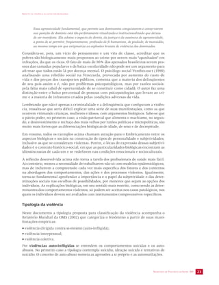IMPACTO DA VIOLÊNCIA NA SAÚDE DOS BRASILEIROS 
Essa agressividade fundamental, que permite aos dominantes conquistarem e conservarem 
sua posição de domínio está tão perfeitamente ritualizada e institucionalizada que deixou 
de ser manifesta. Ela adotou o aspecto do direito, da justiça e da ausência de agressividade, 
a ponto de se permitir, freqüentemente, profissão de fé humanista, de piedade, de mansidão, 
ao mesmo tempo em que estigmatiza as explosões brutais de violência dos dominados. 
Considera-se, pois, um vício do pensamento e um viés de classe, acreditar que os 
pobres são biologicamente mais propensos ao crime por serem mais “apanhados” em 
infrações, do que os ricos. O fato de mais de 90% dos apenados brasileiros serem pes-soas 
das camadas populares e de baixa escolaridade não pode ser um argumento para 
afirmar que todos estão lá por doença mental. O psicólogo social Venthecourt (1990) 
analisando uma rebelião social na Venezuela, provocada por aumento do custo de 
vida e dos preços dos transportes públicos, comenta que a maioria dos delinqüentes 
de seu país assim o é, não por problemas psicopatológicos, mas por razões sociais: 
pela falta mais cabal de oportunidade de se constituir como cidadã. O autor faz uma 
distinção entre o baixo percentual de pessoas com psicopatologias que levam ao cri-me 
SECRETARIA DE VIGILÂNCIA EM SAÚDE /MS 23 
e a maioria de infratores criados pelas condições adversas da vida. 
Lembrando que não é apenas a criminalidade e a delinqüência que configuram a violên-cia, 
ressalta-se que seria difícil explicar uma série de suas manifestações, como as que 
ocorrem vitimando crianças, mulheres e idosos, com argumentos biológicos. Sabe-se que 
o pátrio poder, no primeiro caso; a visão patriarcal que alimenta o machismo, no segun-do; 
e desinvestimento e rechaço dos mais velhos por razões políticas e micropolíticas, são 
muito mais fortes que as diferenciações biológicas de idade, de sexo e de decrepitude. 
Em resumo, todos os exemplos acima chamam atenção para o Embricamento entre os 
aspectos biológicos e sociais na construção de tipos de personalidade e subjetividades, 
inclusive as que se consideram violentas. Porém, o lócus de expressão dessas subjetivi-dades 
é o contexto histórico-social, em que as particularidades biológicas encontram as 
idiossincrasias de cada um e se redefinem nas condições emocionais e socioculturais. 
A reflexão desenvolvida acima não torna a tarefa dos profissionais de saúde mais fácil. 
Ao contrário, mostra a necessidade de trabalharem não só com modelos epidemiológicos, 
mas de incluírem a compreensão cada vez mais específica dos fatores e dos contextos 
na abordagem dos comportamentos, das ações e dos processos violentos. Igualmente, 
torna-se fundamental aprofundar a importância e o papel da subjetividade e das deter-minações 
sociais nas escolhas de possibilidades, por menores que sejam as opções dos 
indivíduos. As explicações biológicas, em seu sentido mais restrito, como sendo as deter-minantes 
dos comportamentos violentos, só podem ser aceitas nos casos patológicos, nos 
quais os indivíduos devem ser avaliados com instrumentos compreensivos específicos. 
Tipologia da violência 
Neste documento a tipologia proposta para classificação da violência acompanha o 
Relatório Mundial da OMS (2002) que categoriza o fenômeno a partir de suas mani-festações 
empíricas: 
• violência dirigida contra si-mesmo (auto-infligida); 
• violência interpessoal; 
• violência coletiva. 
Por violências auto-infligidas se entendem os comportamentos suicidas e os auto-abusos. 
No primeiro caso a tipologia contempla suicídio, ideação suicida e tentativas de 
suicídio. O conceito de auto-abuso nomeia as agressões a si próprio e as automutilações. 
 