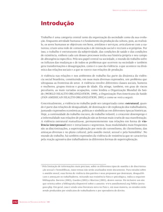 SECRETARIA DE VIGILÂNCIA EM SAÚDE / MS 
IMPACTO DA VIOLÊNCIA NA SAÚDE DOS BRASILEIROS 
242 
Introdução 
Trabalho é uma categoria central tanto da organização da sociedade como da sua evolu-ção. 
Enquanto atividade humana é o fundamento da produção da cultura, pois, ao realizá-lo, 
os seres humanos se objetivam em bens, artefatos e serviços; articulam-se com a na-tureza; 
criam uma rede de comunicação e de interação social e recriam a si próprios. Por 
isso, o trabalho é estruturante da subjetividade, das condições de saúde e das condições 
de existência, embora cada um desses processos tenha sua história própria e seu campo 
de abrangência específico. Pelo seu papel central na sociedade, o mundo do trabalho sofre 
os influxos das mudanças e de todos os problemas que ocorrem na sociedade e também 
gera transformações e desagregações, como é o caso da violência: a que acontece na dinâ-mica 
das relações sociais e a que se exerce nas relações de produção. 
A violência nas relações e nos ambientes de trabalho faz parte da dinâmica da violên-cia 
social brasileira, constituindo, em suas mais diversas expressões, um problema que 
ultrapassa as fronteiras do setor. A violência envolve diferentes classes sociais, homens 
e mulheres, grupos étnicos e grupos de idade. Ela atinge, também, em grau de riscos 
peculiares, as mais variadas ocupações, como lembra a Organização Mundial da Saú-de 
(WORLD HEALTH ORGANIZATION, 1999), a Organização Pan-Americana da Saúde 
(PAN AMERICAN HEALTH ORGANIZATION, 2001) e como se verá a seguir. 
Conceitualmente, a violência no trabalho pode ser categorizada como: estrutural, quan-do 
é parte das relações de desigualdade, de dominação e de exploração dos trabalhadores, 
juntando expressões econômicas, políticas e simbólicas em diferentes épocas históricas. 
Hoje, a continuidade do trabalho escravo, do trabalho infantil, o crescente desemprego e 
a informalidade nas relações de produção são as formas mais cruéis de sua manifestação. 
A violência estrutural reatualiza-se, permanentemente nas relações em forma de vio-lência 
interpessoal inter e intraclasses e segmentos. Suas modalidades mais freqüentes 
são as discriminações, a superexploração por meio do coronelismo, do clientelismo, das 
ameaças diversas e no plano cultural, pelo assédio moral, sexual e pela homofobia1. No 
mundo do trabalho, há também expressões da violência de resistência que se caracteriza 
pela reação agressiva dos trabalhadores às diferentes formas de superexploração. 
1 Pela limitação de informações mais precisas, sobre os diferentes tipos de assédio e de discrimina-ção 
sexual e homofóbicas, esses temas não serão analisados neste documento. Para estudos sobre 
o assédio moral, essa forma de violência dos patrões e seus prepostos que destratam, desqualifi-cam 
e ameaçam os trabalhadores, minando sua resistência física e psicológica, indica a seguinte 
bibliografia: Barreto (2003), Guedes (2003) e Martins (2003), dentre outros. Há inclusive um site 
que orienta sobre a bibliografia disponível sobre o assunto: www.assediomoral.org/biblio/portu-gues. 
php. Em geral, essa é ainda uma literatura nova no País e, em suas maioria, os estudos estão 
sendo produzidos por sindicatos de trabalhadores e por operadores do direito. 
 