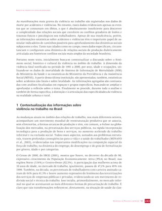 IMPACTO DA VIOLÊNCIA NA SAÚDE DOS BRASILEIROS 
As manifestações mais graves da violência no trabalho são registradas nos dados de 
morte por acidentes e violências. No entanto, esses dados evidenciam apenas os even-tos 
que se consumam em óbitos, o que é absolutamente insuficiente para descrever 
a complexidade das relações sociais que envolvem os conflitos geradores de lesões e 
traumas físicos e psicológicos nos trabalhadores. Apesar de sua insuficiência, porém, 
as informações estatísticas sobre acidentes e violências têm o importante papel de as-sinalar 
indicadores de caminhos possíveis para aprofundamento das dinâmicas sociais 
subjacentes a eles. Tanto nas cidades como no campo, esses dados especificam, circuns-tanciam 
e configuram uma dinâmica de relações sociais de produção dialeticamente 
articulada aos históricos conflitos sociais mais amplos da sociedade brasileira. 
Portanto neste texto, inicialmente busca-se contextualizar a discussão sobre o fenô-meno 
social, histórico e cultural da violência no âmbito do trabalho. A dimensão da 
violência fatal notificada no período de 1991 a 2000, por sexo, idade e ocupações, uti-lizando- 
se os dados de mortalidade do Sistema de Informação de Mortalidade (SIM) 
do Ministério da Saúde e as estatísticas do Ministério da Previdência e da Assistência 
Social (MPAS). A partir dessa última instituição, são apresentadas, também, estatísticas 
sobre acidentes não fatais e sobre letalidade. As informações agregadas são contrasta-das 
com análises focalizadas em espaços e grupos específicos, buscando-se ampliar e 
aprofundar a reflexão sobre o tema. Finalmente se procede, durante toda a análise e 
também de forma específica, à distinção e à articulação das especificidades da violência 
na realidade urbana e rural. 
SECRETARIA DE VIGILÂNCIA EM SAÚDE / MS 243 
1 Contextualização das informações sobre 
violência no trabalho no Brasil 
As mudanças atuais no âmbito das relações de trabalho, nos mais diferentes setores, 
acompanham um movimento mundial de reestruturação produtiva que se associa, 
sem eliminá-las, a formas arcaicas de produção e têm, em comum, a ênfase na globa-lização 
dos mercados, na privatização dos serviços públicos, na rápida incorporação 
tecnológica para a produção de bens e serviços, no aumento acelerado do trabalho 
informal e na exclusão social. Todos esses aspectos, somados aos problemas estrutu-rais, 
trazem profundas conseqüências para a vida e a saúde do trabalhador (MINAYO 
et al., 2003), evidenciadas nas importantes modificações na composição espacial da 
força de trabalho, na dinâmica do emprego, do desemprego e do grau de formalização 
por gênero, idade e por categorias. 
O Censo de 2000, do IBGE (2001), mostra que houve, no decorrer da década de 90, 
expressivo crescimento da População Economicamente Ativa (PEA) no Brasil, nas 
regiões Norte (119%) e Centro-Oeste (82,5%). A participação das mulheres acima de 
10 anos de idade, no mercado de trabalho, igualmente, passou de 47,2% para 49% em 
1999. Também, na década, os percentuais de trabalhadores com carteira assinada ca-íram 
de 64% para 61,3% e houve aumento expressivo do fenômeno das terceirizações 
dos serviços de empresas públicas e privadas, evidenciando-se um movimento de re-divisão 
social e técnica do trabalho. Isso incidiu, primordialmente, no mercado infor-mal 
no qual se acentuaram as mais diferentes formas de precarização do trabalho. É 
claro que tais transformações refletem-se, diretamente, na situação de saúde da clas- 
 