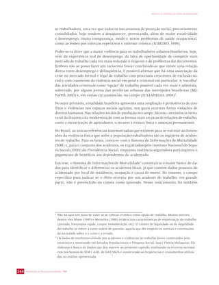 SECRETARIA DE VIGILÂNCIA EM SAÚDE / MS 
IMPACTO DA VIOLÊNCIA NA SAÚDE DOS BRASILEIROS 
244 
se trabalhadora, uma vez que todos os mecanismos de proteção social, precariamente 
consolidados, hoje tendem a desaparecer, provocando, além de maior rotatividade 
e desemprego, muita insegurança, medo e novos problemas de saúde ocupacional, 
como as lesões por esforços repetitivos e estresse crônico (RIBEIRO, 1999). 
Poder-se-ia dizer que a maior violência para os trabalhadores urbanos brasileiros, hoje, 
vem da experiência real de desemprego, da falta de oportunidade de competir num 
mercado de trabalho cada vez mais reduzido e exigente e de problemas daí decorrentes. 
Embora não se possa fazer um raciocínio linear concluindo-se que existe uma relação 
direta entre desemprego e delinqüência, é possível afirmar que há uma associação da 
crise no mercado formal e legal de trabalho com processos crescentes de exclusão so-cial 
e com o aumento da violência social em geral e criminal em particular. A “escolha” 
das atividades criminais como “opção” de trabalho possível cada vez mais é admitida, 
sobretudo, por alguns jovens das periferias urbanas das metrópoles brasileiras (MI-NAYO, 
2003) e, em várias circunstâncias, no campo (IULIANELLI, 2004)2. 
No setor primário, a realidade brasileira apresenta uma ampliação e persistência de con-flitos 
e violências nos espaços sociais agrários, nos quais ocorrem fortes violações de 
direitos humanos. Nas relações sociais de produção no campo, há uma coexistência estru-tural 
da dinâmica da modernização com as formas mais arcaicas de relações de trabalho, 
como a escravização de agricultores, o recurso à tortura física e ameaças permanentes. 
No Brasil, as únicas referências sistematizadas que existem para se estimar as dimen-sões 
da violência física que sofre a população trabalhadora são os registros de aciden-tes 
de trabalho. Para os fatais, conta-se com o Sistema de Informações de Mortalidade 
(SIM) e, para o conjunto dos acidentes, os registrados pelo Instituto Nacional do Segu-ro 
Social (INSS) da Previdência Social, enquanto instância seguradora para registro e 
pagamento de benéficos aos dependentes do acidentado. 
Em tese, o Sistema de Informações de Mortalidade3 constituiria o maior banco de da-dos 
para identificar e diferenciar os acidentes fatais, já que contém dados pessoais do 
acidentado por local de residência, ocupação e causa de morte. No entanto, o campo 
específico para indicar se o óbito ocorreu por um acidente de trabalho, em grande 
parte, não é preenchido ou consta como ignorado. Nesse instrumento, há também 
2 Não há aqui um juízo de valor ao se colocar o tráfico como opção de trabalho. Muitos autores, 
dentre eles Misse (1999) e Meirelles (1998) evidenciam características de organização do trabalho 
(jornada, hierarquia rígida, cargos, remuneração, etc). O caráter de legalidade ou de ilegalidade 
do trabalho se refere a outra ordem de questão: aquela que diz respeito às normas e convenções 
da sociedade sobre o o certo e o errado. 
3 Os dados de morbimortalidade por acidentes e violências no trabalho foram construídos pelo 
estatístico e mestrando em Estudos Populacionais e Pesquisa Social, Juaci Vitória Malaquias. Ele 
elaborou o Banco de Dados que deu suporte ao presente capítulo, realizando os recortes necessá-rios 
nos bancos do SIM e AIH, do DATASUS e construindo as freqüências e cruzamentos utiliza-dos 
na análise apresentada. 
 