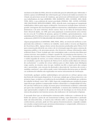 SECRETARIA DE VIGILÂNCIA EM SAÚDE / MS 
IMPACTO DA VIOLÊNCIA NA SAÚDE DOS BRASILEIROS 
246 
nos bancos de dados do INSS, além do reconhecido grau de subnotificação. Sobretudo, é 
notória a pouca sensibilidade das informações que os bancos de dados acumulam em 
relação aos processos sociais de mudança, que provocam sofrimentos por violências 
nos trabalhadores de hoje (RIBEIRO, 1999; BARRETO, 2003; GUEDES, 2003; MAR-TINS, 
2003), e aos acidentes de menor gravidade (POSSAS, 1981; ALVES; LUCHESI, 
1992; MACHADO; MINAYO-GOMEZ, 1995); além do mais, restringem-se à população 
trabalhadora coberta pelo seguro acidentário. Encontra-se excluído desse universo o 
grande contingente dos funcionários públicos estatutários, trabalhadores autônomos, 
domésticos e do setor informal, dentre outros. Para se ter idéia da limitação dessa 
fonte oficial de dados, em 1999, para uma população economicamente ativa estima-da 
em cerca de 72 milhões de pessoas, apenas 32 milhões, aproximadamente, eram 
assistidas pela Previdência Social e apenas 24 milhões estavam cobertas pelo seguro 
acidentário (INSTITUTO BRASILEIRO DE GEOGRAFIA E ESTATÍSTICA, 2001). 
Alguns pesquisadores (CARNEIRO, 2000; PEPE, 2002), no intuito de melhorar a com-preensão 
dos acidentes e violência no trabalho, usam ainda o recurso aos Registros 
de Ocorrência (RO). Apesar destes serem documentos produzidos pela Polícia Civil 
para comunicação oficial de um crime e de ter orientação específica para o sistema de 
segurança pública e de processos penais, eles fornecem valiosas informações sobre 
acidentes fatais. É bem verdade que não contemplam todo o universo dos óbitos por 
causas externas, mas ajudam a compor o quadro de circunstâncias das mortes e, so-bretudo, 
dos traumas e lesões. Como observa Soares (1997, p. 255), “homicídios dolosos 
e roubos seguidos de mortes, os crimes violentos mais graves, podem perfeitamente 
ser estudados a partir dos registros de Polícia Civil, mesmo sendo objeto de esforços 
de ocultamento”. A análise de certas rubricas para se obter dados mais fidedignos 
exige cautela, no entanto, uma vez que, também nas RO, a maior parte dos campos 
não é preenchida, com exceção do destinado à descrição da “mecânica do evento e 
medidas cautelares”, essa rubrica pode conter informações decisivas para se identifi-car 
acidentes de trabalho não registrados em outros instrumentos de notificação. 
Concluindo, qualquer análise epidemiológica será precária se utilizar apenas uma 
das fontes de informação disponíveis. É com esse cuidado que se busca descrever, em 
primeiro lugar, os dados e as tendências da mortalidade e da morbidade por acidentes 
de trabalho no Brasil, entre 1991 e 2000. Esses são completados por estudos de grupos 
específicos que ajudam a compreender melhor a dimensão e a complexidade do tema. 
No caso das violências no campo, há muito pouco investimento acadêmico, sobretudo 
por parte dos estudiosos da saúde do trabalhador. A maioria dos trabalhos (escassos) 
aqui apresentados compõe-se de análises da área de Sociologia ou em forma de de-núncia 
dos próprios movimentos sociais, dos sindicatos e de instituições religiosas. 
É escusado dizer que as informações existentes sobre violências e acidentes de tra-balho 
são apenas a ponta de um monumental iceberg, cujas dimensões e profundi-dade 
são desconhecidas. A maioria das reflexões sobre o assunto, neste estágio do 
conhecimento, portanto, pode ser feita apenas fenomenicamente, exigindo cuidado-sos 
estudos compreensivos que permitam dimensionar e compreender, diferenciar e 
aprofundar os problemas aqui tratados. 
 
