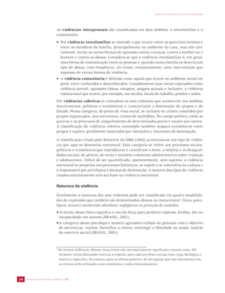SECRETARIA DE VIGILÂNCIA EM SAÚDE / MS 
IMPACTO DA VIOLÊNCIA NA SAÚDE DOS BRASILEIROS 
24 
As violências interpessoais são classificadas em dois âmbitos: o intrafamiliar e o 
comunitário. 
• Por violência intrafamiliar se entende a que ocorre entre os parceiros íntimos e 
entre os membros da família, principalmente no ambiente da casa, mas não uni-camente. 
Inclui as várias formas de agressão contra crianças, contra a mulher ou o 
homem e contra os idosos. Considera-se que a violência intrafamiliar é, em geral, 
uma forma de comunicação entre as pessoas e, quando numa família se detecta um 
tipo de abuso, com freqüência, ali existe, rotineiramente, uma inter-relação que 
expressa de várias formas de violência. 
• A violência comunitária é definida como aquela que ocorre no ambiente social em 
geral, entre conhecidos e desconhecidos. Consideram-se suas várias expressões como 
violência juvenil, agressões físicas, estupros, ataques sexuais e inclusive, a violência 
institucional que ocorre, por exemplo, em escolas, locais de trabalho, prisões e asilos. 
Por violências coletivas se entendem os atos violentos que acontecem nos âmbitos 
macro-sociais, políticos e econômicos e caracterizam a dominação de grupos e do 
Estado. Nessa categoria, do ponto de vista social, se incluem os crimes cometidos por 
grupos organizados, atos terroristas, crimes de multidões. No campo político, estão as 
guerras e os processos de aniquilamento de determinados povos e nações por outros. 
A classificação de violência coletiva contempla também ataques econômicos entre 
grupos e nações, geralmente motivados por intenções e interesses de dominação. 
À classificação criada pelo Relatório da OMS (2002) acrescenta-se um tipo de violên-cia 
que aqui se denomina estrutural. Essa categoria se refere aos processos sociais, 
políticos e econômicos que reproduzem e cronificam a fome, a miséria e as desigual-dades 
sociais, de gênero, de etnia e mantêm o domínio adultocêntrico sobre crianças 
e adolescentes. Difícil de ser quantificado, aparentemente, sem sujeitos, a violência 
estrutural se perpetua nos processos históricos, se repete e se naturaliza na cultura e 
é responsável por privilégios e formas de dominação. A maioria dos tipos de violência 
citados anteriormente tem sua base na violência estrutural. 
Natureza da violência 
Geralmente a natureza dos atos violentos pode ser classificada em quatro modalida-des 
de expressão que também são denominadas abusos ou maus-tratos2: física, psico-lógica, 
sexual e envolvendo abandono, negligência ou privação de cuidados. 
• O termo abuso físico significa o uso da força para produzir injúrias, feridas, dor ou 
incapacidade em outrem (BRASIL, 2001); 
• A categoria abuso psicológico nomeia agressões verbais ou gestuais com o objetivo 
de aterrorizar, rejeitar, humilhar a vítima, restringir a liberdade ou ainda, isolá-la 
do convívio social (BRASIL, 2001); 
2 Os termos violências, abusos, maus-tratos não necessariamente significam a mesma coisa. Há 
inclusive várias discussões teóricas a respeito, pois cada um deles carrega uma carga ideológica e 
histórica específica. No entanto, para os efeitos práticos e de divulgação que este documento tem, 
os termos serão utilizados como sinônimos e indiscriminadamente. 
 