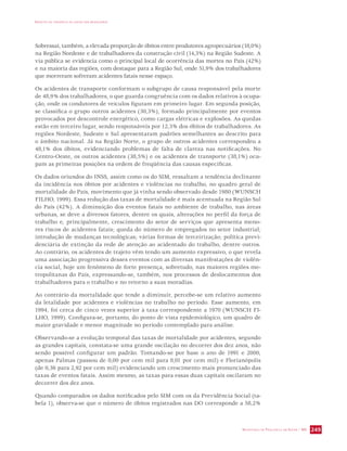 IMPACTO DA VIOLÊNCIA NA SAÚDE DOS BRASILEIROS 
Sobressai, também, a elevada proporção de óbitos entre produtores agropecuários (18,0%) 
na Região Nordeste e de trabalhadores da construção civil (14,3%) na Região Sudeste. A 
via pública se evidencia como o principal local de ocorrência das mortes no País (42%) 
e na maioria das regiões, com destaque para a Região Sul, onde 51,9% dos trabalhadores 
que morreram sofreram acidentes fatais nesse espaço. 
Os acidentes de transporte conformam o subgrupo de causa responsável pela morte 
de 48,9% dos trabalhadores, o que guarda congruência com os dados relativos à ocupa-ção, 
onde os condutores de veículos figuram em primeiro lugar. Em segunda posição, 
se classifica o grupo outros acidentes (30,3%), formado principalmente por eventos 
provocados por descontrole energético, como cargas elétricas e explosões. As quedas 
estão em terceiro lugar, sendo responsáveis por 12,3% dos óbitos de trabalhadores. As 
regiões Nordeste, Sudeste e Sul apresentaram padrões semelhantes ao descrito para 
o âmbito nacional. Já na Região Norte, o grupo de outros acidentes correspondeu a 
48,1% dos óbitos, evidenciando problemas de falta de clareza nas notificações. No 
Centro-Oeste, os outros acidentes (38,5%) e os acidentes de transporte (38,1%) ocu-pam 
SECRETARIA DE VIGILÂNCIA EM SAÚDE / MS 249 
as primeiras posições na ordem de freqüência das causas específicas. 
Os dados oriundos do INSS, assim como os do SIM, ressaltam a tendência declinante 
da incidência nos óbitos por acidentes e violências no trabalho, no quadro geral de 
mortalidade do País, movimento que já vinha sendo observado desde 1980 (WUNSCH 
FILHO, 1999). Essa redução das taxas de mortalidade é mais acentuada na Região Sul 
do País (42%). A diminuição dos eventos fatais no ambiente de trabalho, nas áreas 
urbanas, se deve a diversos fatores, dentre os quais, alterações no perfil da força de 
trabalho e, principalmente, crescimento do setor de serviços que apresenta meno-res 
riscos de acidentes fatais; queda do número de empregados no setor industrial; 
introdução de mudanças tecnológicas; várias formas de terceirização; política previ-denciária 
de extinção da rede de atenção ao acidentado do trabalho, dentre outros. 
Ao contrário, os acidentes de trajeto vêm tendo um aumento expressivo, o que revela 
uma associação progressiva desses eventos com as diversas manifestações de violên-cia 
social, hoje um fenômeno de forte presença, sobretudo, nas maiores regiões me-tropolitanas 
do País, expressando-se, também, nos processos de deslocamentos dos 
trabalhadores para o trabalho e no retorno a suas moradias. 
Ao contrário da mortalidade que tende a diminuir, percebe-se um relativo aumento 
da letalidade por acidentes e violências no trabalho no período. Esse aumento, em 
1994, foi cerca de cinco vezes superior à taxa correspondente a 1970 (WUNSCH FI-LHO, 
1999). Configura-se, portanto, do ponto de vista epidemiológico, um quadro de 
maior gravidade e menor magnitude no período contemplado para análise. 
Observando-se a evolução temporal das taxas de mortalidade por acidentes, segundo 
as grandes capitais, constata-se uma grande oscilação no decorrer dos dez anos, não 
sendo possível configurar um padrão. Tomando-se por base o ano de 1991 e 2000, 
apenas Palmas (passou de 0,00 por cem mil para 8,01 por cem mil) e Florianópolis 
(de 0,36 para 2,92 por cem mil) evidenciando um crescimento mais pronunciado das 
taxas de eventos fatais. Assim mesmo, as taxas para essas duas capitais oscilaram no 
decorrer dos dez anos. 
Quando comparados os dados notificados pelo SIM com os da Previdência Social (ta-bela 
1), observa-se que o número de óbitos registrados nas DO corresponde a 58,2% 
 