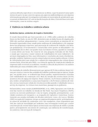 IMPACTO DA VIOLÊNCIA NA SAÚDE DOS BRASILEIROS 
carência dificulta especificar e circunstanciar os óbitos, o que foi possível sanar (pelo 
menos em parte no que concerne apenas aos aspectos epidemiológicos) com algumas 
informações geradas por investigações realizadas em municípios de grande porte que 
cruzaram os dados das CAT com os das declarações de óbito e fizeram busca ativa das 
informações, como se analisa a seguir. 
SECRETARIA DE VIGILÂNCIA EM SAÚDE / MS 251 
2 Violência no trabalho e violência urbana 
Acidentes típicos, acidentes de trajeto e homicídios 
O estudo desenvolvido por Gawryszewski et al. (1998) sobre acidentes de trabalho 
fatais em São Paulo, no ano de 1995, demonstra que os dados brutos divulgados pelo 
INSS não auxiliam adequadamente e muitas vezes contradizem os sistemas de in-formação 
organizados nesse estado pelos sindicatos de trabalhadores e de emprega-dores 
nos programas tripartites, para prevenção de acidentes de trabalho e de doen-ças 
profissionais. O levantamento é esclarecedor tanto quanto às dificuldades e às 
possibilidades de se obter um quadro mais real desses eventos, quando se consegue 
o acesso direto aos locais. Por tratar-se de uma pesquisa realizada em São Paulo, 
o estado que concentra o maior número de trabalhadores do ramo industrial e de 
serviços empregados no País, suas informações e conclusões são muito elucidativas, 
gerando, também, hipóteses a serem comprovadas em outras regiões urbanas. A fonte 
de informações para esse estudo foi o cadastro de empregadores das vítimas desses 
eventos fatais, fornecido pelo INSS, e as visitas de agentes de inspeção do trabalho às 
empresas onde ocorreram os acidentes, visando à coleta de documentos e às análises 
elaboradas por essas entidades sobre a ocorrência. 
Os resultados do trabalho demonstraram que apenas 28,7% dos acidentes fatais tive-ram 
por cenário o interior das unidades de trabalho (acidentes-tipo ou típicos). Sendo 
que, em grande parte, os acidentes-tipo foram quedas, majoritariamente ocorridas 
com trabalhadores da construção civil. Mais da metade dos eventos fatais (53,5%) 
aconteceu fora do espaço da empresa. Desse conjunto, 24,2% foram acidentes de tra-jeto, 
sendo o atropelamento a causa mais freqüente e 29,3% foram acidentes de trân-sito, 
em sua maioria por colisão de veículos (ocorridos quando o trabalhador estava a 
serviço da empresa). As vítimas eram motoristas, passageiros ou pedestres. 
Os homicídios, nesse estudo (GAWRYSZEWSKI, et al., 1998), figuraram com 15,9% do 
total das mortes no trabalho no Estado de São Paulo. Sua maior freqüência (70,9%) 
ocorreu no exercício profissional e não no trajeto, atingindo, principalmente, a ati-vidade 
econômica de transporte e as ocupações de vigilantes e motoristas. Contra-riamente 
aos estudos realizados em décadas anteriores, como o de Lucca e Mendes 
(1993) na região de Campinas, em que as empresas de pequeno porte, principalmente 
os ramos de atividade da construção civil e de transportes, eram responsáveis por 
54% dos casos de mortalidade por acidentes, essa investigação revelou que a maior 
concentração de eventos fatais típicos aconteceram nas empresas de médio e grande 
portes, principalmente nos setores de construção, nas indústrias de transformação, 
no comércio e nos serviços de transporte. 
 