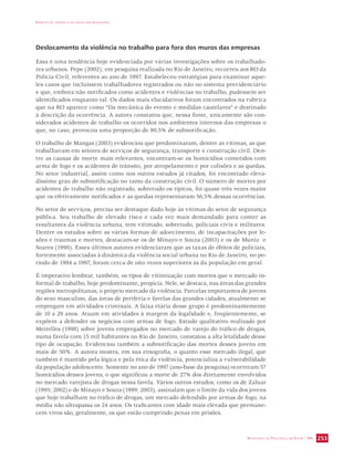 IMPACTO DA VIOLÊNCIA NA SAÚDE DOS BRASILEIROS 
Deslocamento da violência no trabalho para fora dos muros das empresas 
Essa é uma tendência hoje evidenciada por várias investigações sobre os trabalhado-res 
urbanos. Pepe (2002), em pesquisa realizada no Rio de Janeiro, recorreu aos RO da 
Polícia Civil, referentes ao ano de 1997. Estabeleceu estratégias para examinar aque-les 
casos que incluíssem trabalhadores registrados ou não no sistema previdenciário 
e que, embora não notificados como acidentes e violências no trabalho, pudessem ser 
identificados enquanto tal. Os dados mais elucidativos foram encontrados na rubrica 
que na RO aparece como “Da mecânica do evento e medidas cautelares” e destinado 
à descrição da ocorrência. A autora constatou que, nessa fonte, unicamente são con-siderados 
acidentes de trabalho os ocorridos nos ambientes internos das empresas o 
que, no caso, provocou uma proporção de 90,5% de subnotificação. 
O trabalho de Mangas (2003) evidenciou que predominaram, dentre as vítimas, as que 
trabalhavam em setores de serviços de segurança, transporte e construção civil. Den-tre 
as causas de morte mais relevantes, encontram-se os homicídios cometidos com 
arma de fogo e os acidentes de trânsito, por atropelamento e por colisões e as quedas. 
No setor industrial, assim como nos outros estudos já citados, foi encontrado eleva-díssimo 
grau de subnotificação no ramo da construção civil. O número de mortes por 
acidentes de trabalho não registrado, sobretudo os típicos, foi quase três vezes maior 
que os efetivamente notificados e as quedas representaram 56,5% dessas ocorrências. 
No setor de serviços, precisa ser destaque dado hoje às vítimas do setor de segurança 
pública. Seu trabalho de elevado risco e cada vez mais demandado para conter as 
resultantes da violência urbana, tem vitimado, sobretudo, policiais civis e militares. 
Dentre os estudos sobre as várias formas de adoecimento, de incapacitações por le-sões 
e traumas e mortes, destacam-se os de Minayo e Souza (2003) e os de Muniz e 
Soares (1998). Esses últimos autores evidenciaram que as taxas de óbitos de policiais, 
fortemente associadas à dinâmica da violência social urbana no Rio de Janeiro, no pe-ríodo 
de 1994 a 1997, foram cerca de oito vezes superiores às da população em geral. 
É imperativo lembrar, também, os tipos de vitimização com mortes que o mercado in-formal 
de trabalho, hoje predominante, propicia. Nele, se destaca, nas áreas das grandes 
regiões metropolitanas, o próprio mercado da violência. Parcelas importantes de jovens 
do sexo masculino, das áreas de periferia e favelas das grandes cidades, atualmente se 
empregam em atividades criminais. A faixa etária desse grupo é predominantemente 
de 10 a 29 anos. Atuam em atividades à margem da legalidade e, freqüentemente, se 
expõem a defender os negócios com armas de fogo. Estudo qualitativo realizado por 
Meirelles (1998) sobre jovens empregados no mercado de varejo do tráfico de drogas, 
numa favela com 15 mil habitantes no Rio de Janeiro, constatou a alta letalidade desse 
tipo de ocupação. Evidenciou também a subnotificação das mortes desses jovens em 
mais de 50%. A autora mostra, em sua etnografia, o quanto esse mercado ilegal, que 
também é mantido pela lógica e pela ética da violência, potencializa a vulnerabilidade 
da população adolescente. Somente no ano de 1997 (ano-base da pesquisa) ocorreram 57 
homicídios desses jovens, o que significou a morte de 27% dos diretamente envolvidos 
no mercado varejista de drogas nessa favela. Vários outros estudos, como os de Zaluar 
(1995; 2002) e de Minayo e Souza (1999; 2003), assinalam que o limite da vida dos jovens 
que hoje trabalham no tráfico de drogas, um mercado defendido por armas de fogo, na 
média não ultrapassa os 24 anos. Os traficantes com idade mais elevada que permane-cem 
SECRETARIA DE VIGILÂNCIA EM SAÚDE / MS 253 
vivos são, geralmente, os que estão cumprindo penas em prisões. 
 