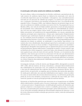 SECRETARIA DE VIGILÂNCIA EM SAÚDE / MS 
IMPACTO DA VIOLÊNCIA NA SAÚDE DOS BRASILEIROS 
254 
A construção civil como cenário de violência no trabalho 
No setor urbano, todas as investigações já referidas confirmam a persistência do ele-vado 
número de acidentes típicos fatais na indústria da construção civil, setor de 
reconhecida importância por sua finalidade e abrangência, mas contraditoriamente 
marcado por um processo de trabalho que propicia, na ausência de ações preventi-vas, 
a constante convivência com situações aviltantes de risco. Já na década de 80, 
segundo Ficher e Paraguay (1989), essa indústria figurava em primeiro lugar em nú-mero 
de acidentes de trabalho ocorridos com morte (22,6 %). Na pesquisa de Lucca e 
Mendes (1993), esse ramo de atividade também apresentou a mais elevada proporção 
de mortalidade entre acidentados (22,1%). O quadro de vulnerabilidade da constru-ção 
civil tem sua origem, dentre outras razões, em processos de terceirização fun-dados 
unicamente na transferência de responsabilidades, em cascata, passando das 
empresas principais para empreiteiras e dessas para organizações freqüentemente 
irregulares que conformam relações de trabalho cada vez mais precárias. Destacam-se, 
nas condições atuais de produção, a exacerbação da exploração e o mais absoluto 
descompromisso humano e social com os trabalhadores e a desresponsabilização das 
empresas em relação ao acidente, ao acidentado e à sua família. Essa última é, na 
maioria das vezes, abandonada, descartada por quem havia contratado os serviços do 
trabalhador que morreu ou ficou inválido e, freqüentemente, passa a ser assediada e 
enganada por advogados inescrupulosos que se apossam dos parcos recursos, quando 
excepcionalmente alguma indenização é conseguida na justiça. O mais comum é que 
os familiares da vítima inaugurem, a partir de então, uma situação de miséria muito 
mais aguda do que antes da morte do ente querido. Portanto, as circunstâncias dos 
acidentes e das mortes que ocorrem na construção civil são um caso demonstrativo 
da associação entre violência estrutural com formas cruéis de negligência institucio-nal 
que se expressam em falhas na regulação, na fiscalização deficiente ou leniente, 
no conluio freqüente dos sindicatos de trabalhadores com empresas e com subcontra-tantes, 
dentre outros. 
Investigação realizada, no Rio de Janeiro, por Mangas (2003), abrangendo os anos de 
1997 a 2001, além de mostrar, de forma contundente, a situação laboral desfavorável 
dos trabalhadores da construção civil, em condições de subcontratação, evidencia 
o alto grau de subnotificação dos acidentes fatais nos instrumentos oficiais. Mas, a 
autora revela, em particular, as seqüelas, para as famílias, das mortes dos operários. 
De modo geral, sobretudo, nos casos dos trabalhadores sem registro, tanto os aciden-tes 
como as mortes deles decorrentes desestruturam-nas. Ao sofrimento gerado pela 
perda de um de seus membros, acrescenta-se a subtração de uma renda, por vezes 
essencial, quando se trata do principal provedor do sustento familiar. 
Raramente as famílias dos operários que morreram ou se incapacitaram no trabalho 
obtêm indenizações e pensões, pois o recurso à Justiça que, em princípio, exige longo 
e tortuoso percurso é, freqüentemente, inviabilizado pela ausência de elementos que 
possam comprovar a vinculação entre a morte e o trabalho, provas essas, na maioria 
das vezes, escamoteadas pela construtora principal e pelas subcontratantes. A violên-cia 
se inicia pela estratégia adotada por determinadas empresas de mascarar a cena 
do evento, descaracterizando a situação que provocou a morte, antes da realização da 
perícia técnica. 
 