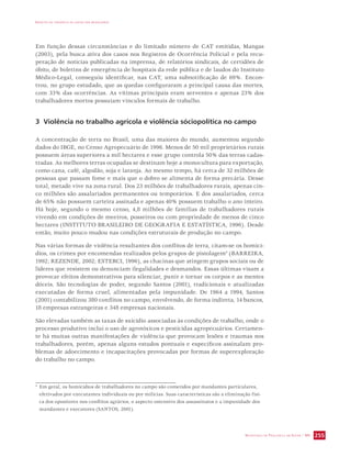 IMPACTO DA VIOLÊNCIA NA SAÚDE DOS BRASILEIROS 
Em função dessas circunstâncias e do limitado número de CAT emitidas, Mangas 
(2003), pela busca ativa dos casos nos Registros de Ocorrência Policial e pela recu-peração 
de notícias publicadas na imprensa, de relatórios sindicais, de certidões de 
óbito, de boletins de emergência de hospitais da rede pública e de laudos do Instituto 
Médico-Legal, conseguiu identificar, nas CAT, uma subnotificação de 69%. Encon-trou, 
no grupo estudado, que as quedas configuraram a principal causa das mortes, 
com 33% das ocorrências. As vítimas principais eram serventes e apenas 23% dos 
trabalhadores mortos possuíam vínculos formais de trabalho. 
3 Violência no trabalho agrícola e violência sóciopolítica no campo 
A concentração de terra no Brasil, uma das maiores do mundo, aumentou segundo 
dados do IBGE, no Censo Agropecuário de 1996. Menos de 50 mil proprietários rurais 
possuem áreas superiores a mil hectares e esse grupo controla 50% das terras cadas-tradas. 
As melhores terras ocupadas se destinam hoje a monocultura para exportação, 
como cana, café, algodão, soja e laranja. Ao mesmo tempo, há cerca de 32 milhões de 
pessoas que passam fome e mais que o dobro se alimenta de forma precária. Desse 
total, metade vive na zona rural. Dos 23 milhões de trabalhadores rurais, apenas cin-co 
milhões são assalariados permanentes ou temporários. E dos assalariados, cerca 
de 65% não possuem carteira assinada e apenas 40% possuem trabalho o ano inteiro. 
Há hoje, segundo o mesmo censo, 4,8 milhões de famílias de trabalhadores rurais 
vivendo em condições de meeiros, posseiros ou com propriedade de menos de cinco 
hectares (INSTITUTO BRASILEIRO DE GEOGRAFIA E ESTATÍSTICA, 1996). Desde 
então, muito pouco mudou nas condições estruturais de produção no campo. 
Nas várias formas de violência resultantes dos conflitos de terra, citam-se os homicí-dios, 
os crimes por encomendas realizados pelos grupos de pistolagem4 (BARREIRA, 
1992; REZENDE, 2002; ESTERCI, 1996), as chacinas que atingem grupos sociais ou de 
líderes que resistem ou denunciam ilegalidades e desmandos. Essas últimas visam a 
provocar efeitos demonstrativos para silenciar, punir e tornar os corpos e as mentes 
dóceis. São tecnologias de poder, segundo Santos (2001), tradicionais e atualizadas 
executadas de forma cruel, alimentadas pela impunidade. De 1964 a 1994, Santos 
(2001) contabilizou 380 conflitos no campo, envolvendo, de forma indireta, 14 bancos, 
18 empresas estrangeiras e 348 empresas nacionais. 
São elevadas também as taxas de suicídio associadas às condições de trabalho, onde o 
processo produtivo inclui o uso de agrotóxicos e pesticidas agropecuários. Certamen-te 
há muitas outras manifestações de violência que provocam lesões e traumas nos 
trabalhadores, porém, apenas alguns estudos pontuais e específicos assinalam pro-blemas 
de adoecimento e incapacitações provocadas por formas de superexploração 
SECRETARIA DE VIGILÂNCIA EM SAÚDE / MS 255 
do trabalho no campo. 
4 Em geral, os homicídios de trabalhadores no campo são cometidos por mandantes particulares, 
efetivados por executantes individuais ou por milícias. Suas características são a eliminação físi-ca 
dos opositores nos conflitos agrários, o aspecto ostensivo dos assassinatos e a impunidade dos 
mandantes e executores (SANTOS, 2001). 
 