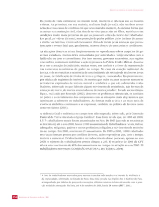SECRETARIA DE VIGILÂNCIA EM SAÚDE / MS 
IMPACTO DA VIOLÊNCIA NA SAÚDE DOS BRASILEIROS 
256 
Do ponto de vista estrutural, no mundo rural, mulheres e crianças são as maiores 
vítimas. As primeiras, em sua maioria, realizam dupla jornada, não recebem remu-neração 
e nos casos de conflitos em que seus maridos morrem, da mesma forma que 
acontece na construção civil, elas têm de se virar para criar os filhos, sozinhas e em 
condições muito mais precárias do que as possuíam antes da morte do trabalhador. 
Em geral, as “viúvas da terra”, sem proteção do poder público, além do ônus de passar 
a chefiar as famílias, vivem sob incessante clima de medo pelas ameaças que persis-tem 
após o evento fatal que, geralmente, ocorreu dentro de um contexto conflituoso. 
As situações descritas acima freqüentemente se reproduzem sob os auspícios de go-vernos 
estaduais, muitos deles comandados por autoridades comprometidas com o 
latifúndio ou com o coronelismo. Por isso mesmo, governos sucessivos, nas regiões 
em conflito, costumam mobilizar a ação repressora da Polícia Civil e Militar. Associa-se 
a isso a atuação do judiciário, muitas vezes, em conluio e a favor da manutenção 
das estruturas econômicas de poder no campo. No caso da atuação lastimável da 
justiça, é de se ressaltar a existência de uma indústria de emissão de títulos em áreas 
de posse, de falsificação de títulos de terra e grilagem, coonestadas, freqüentemente, 
por oficiais de registros de imóveis. Às mortes que todos os anos ocorrem somam-se 
verdadeiras expressões de tortura mental e simbólica a que são submetidos traba-lhadores, 
sobretudo os que lideram algum movimento de resistência, nas formas de 
ameaças de morte, de mortes anunciadas ou de mortes juradas5. Estudo socioantropo-lógico, 
realizado por Rezende (2002), descreve os problemas estruturais, os conluios 
de poder e o enredamento dos camponeses com as situações mais degradantes que 
continuam a submeter os trabalhadores. As formas mais cruéis e as mais sutis de 
violência simbólica continuam a se expressar, também, na política de favores como 
descreve Santos (2001). 
A violência fatal e endêmica no campo tem sido mapeada, sobretudo, pela Comissão 
Pastoral da Terra vinculada à Igreja Católica6. Essa fonte revela que, de 1988 até 2000, 
1.517 trabalhadores rurais foram assassinados no País. De 1985 (quando as estatísticas 
se iniciaram) até o ano 2000, houve 2.100 assassinatos de trabalhadores rurais, índios, 
advogados, religiosas, padres e outros profissionais ligados a movimentos de resistên-cia 
no campo. Em 2000, ocorreram 21 assassinatos. De 1989 a 2000, 1.898 trabalhado-res 
rurais formam presos por conflitos de terra, ações repressivas que, com o tempo, 
tendem a aumentar. Evidenciando o recrudescimento desse processo, apenas no ano 
2000, o número de trabalhadores presos chegou a 258. O relatório de 2001 da CPT 
relata um crescimento de 40% dos assassinatos no campo em relação ao ano 2000: 29 
trabalhadores morreram (COMISSÃO PASTORAL DA TERRA, 2004). 
5 A lista de trabalhadores marcados para morrer é um dos indícios de crescimento da violência e 
da impunidade, sobretudo, no Estado do Pará. Essa lista circula nas regiões Sul e Sudeste do País, 
acompanhada por tabelas de preços de execuções, diferenciando os valores de acordo com a posi-ção 
social do ameaçado. Na lista, até 4 de outubro de 2001, havia 24 nomes (MST, 2001). 
 