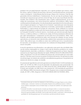 SECRETARIA DE VIGILÂNCIA EM SAÚDE / MS 
IMPACTO DA VIOLÊNCIA NA SAÚDE DOS BRASILEIROS 
258 
produtor tem um papel bastante específico: ser o agente produtor que semeia, cuida 
da cultura, agiliza a colheita da maconha e dá início a seu beneficiamento, prensando-a 
para o transporte. A distribuição dos lucros que chega a ele é mínima e não lhe são 
garantidos direitos trabalhistas e fundamentais. Por ser um tipo de produção ilegal, 
mantida por seguranças que portam armas de fogo, há ali uma exacerbação dos des-mandos, 
dos conflitos e dos assassinatos, pois a região, tradicionalmente, já era um 
reduto do coronelismo e de várias formas de violência7 (IULIANELLI, 2004). Esses 
conflitos potencializados pelos vínculos da produção agroindustrial da maconha gera-ram 
os lugares perigosos e os “lugares de ser homem”, expressões por meio das quais 
os patrões açulam os brios dos camponeses envolvidos, aumentando os episódios de 
homicídios e o aparecimento de grupos de extermínio. Nesse ambiente se criaram 
grupos de delinqüência unidos num movimento denominado Comando Caipira ligado 
ao Comando Vermelho8 no Rio de Janeiro, vinculando, por meio do mercado ilegal de 
tóxicos, a violência urbana e a violência no campo, de forma totalmente diferente da 
que opõe latifundiários e camponeses na luta pela terra (IULIANELLI, 2004). Infe-lizmente 
não há dados quantitativos sobre essa situação de trabalho em que muitos 
agricultores, ao entrarem como mão-de-obra, podem estar assinando sua sentença de 
morte. Mas, sabe-se que, em ambos os casos, nos conflitos por terra e nas plantações 
de maconha, os lavradores se relacionam em condições de desigualdade econômica, 
social e de poder. 
O uso de agrotóxicos nas plantações e sua aplicação como parte das atividades labo-rais 
de muitos empregados no campo é outro tipo de dinâmica produtiva no campo, 
freqüentemente associada a acidentes e violências incapacitantes ou fatais. Segundo 
estimativas da Organização Mundial da Saúde (WORLD HEALTH ORGANIZATION, 
1999), anualmente cerca de três milhões de pessoas são contaminadas por essas subs-tâncias 
e 70% dos casos ocorrem em países em desenvolvimento. Os agrotóxicos estão 
em sétimo lugar em número de acidentes com substâncias químicas e em primeiro no 
número de mortes no campo, no mundo. 
O consumo de ingredientes ativos de agrotóxicos no Brasil foi de 113.933 toneladas em 
1997 e de 127.585 em 1999. O uso de pesticidas nas plantações está aumentando. Os 
gastos com esse produto no Brasil, em 1999, foram de US$ 2.329.067.000,00. No Espíri-to 
Santo, por exemplo, em 1998, houve um consumo de 1.254 toneladas de agrotóxicos 
e de 1998 para 1999 o incremento atingiu 174%. Os gastos com a compra do produto no 
estado, de 1997 a 1999, chegaram a US$ 56.872.000,00 (SÉCULO DIÁRIO, 2004). 
7 Da mesma forma que ao tratar do emprego na comercialização de drogas ilegais na área urbana, 
também aqui, a intenção é mostrar as intrincadas relações entre problemas sociais e violência 
social. Embora empregados numa atividade ilegal, as relações de trabalho e de exploração estão 
presentes. 
8 Comando Vermelho é uma das facções armadas que dirigem tráfico e o varejo de maconha e 
cocaína no Rio de Janeiro. Esse grupo que nasceu no início dos anos 80 continua a desafiar as 
forças de segurança pública do Estado e provocando além de medo e confrontos, a deterioração da 
qualidade de vida da população que vive nas favelas e periferias do Rio de Janeiro. 
 