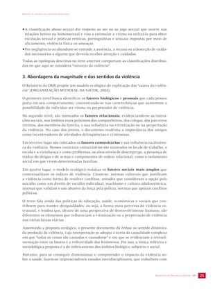 IMPACTO DA VIOLÊNCIA NA SAÚDE DOS BRASILEIROS 
• A classificação abuso sexual diz respeito ao ato ou ao jogo sexual que ocorre nas 
relações hetero ou homossexual e visa a estimular a vítima ou utilizá-la para obter 
excitação sexual e práticas eróticas, pornográficas e sexuais impostas por meio de 
aliciamento, violência física ou ameaças. 
• Por negligência ou abandono se entende a ausência, a recusa ou a deserção de cuida-dos 
SECRETARIA DE VIGILÂNCIA EM SAÚDE /MS 25 
necessários a alguém que deveria receber atenção e cuidados. 
Todas as tipologias descritas no item anterior comportam as classificações distribuí-das 
no que aqui se considera “natureza da violência”. 
3. Abordagens da magnitude e dos sentidos da violência 
O Relatório da OMS propõe um modelo ecológico de explicação das “raízes da violên-cia” 
(ORGANIZAÇÃO MUNDIAL DA SAÚDE, 2002). 
O primeiro nível busca identificar os fatores biológicos e pessoais que cada pessoa 
porta em seu comportamento, concentrando-se nas características que aumentam a 
possibilidade do indivíduo ser vítima ou perpetrador de violência. 
No segundo nível, são nomeados os fatores relacionais, evidenciando-se as intera-ções 
sociais, nos âmbitos mais próximos dos companheiros, dos colegas, dos parceiros 
íntimos, dos membros da família, e sua influência na vitimização ou na perpetração 
da violência. No caso dos jovens, o documento reafirma a importância dos amigos 
como incentivadores de atividades delinqüências e criminosas. 
Em terceiro lugar são colocados os fatores comunitários e sua influência na dinâmi-ca 
da violência. Nesses contextos comunitários são nomeados os locais de trabalho, a 
escola e a vizinhança e como problemas, os altos níveis de desemprego, a presença de 
tráfico de drogas e de armas e componentes de ordem relacional, como o isolamento 
social em que vivem determinadas famílias. 
Em quarto lugar, o modelo ecológico enfatiza os fatores sociais mais amplos que 
contextualizam os índices de violência. Citam-se: normas culturais que justificam 
a violência como forma de resolver conflitos; atitudes que consideram a opção pelo 
suicídio como um direito de escolha individual; machismo e cultura adultocêntrica; 
normas que validam o uso abusivo da força pela polícia; normas que apóiam conflitos 
políticos. 
O texto fala ainda das políticas de educação, saúde, econômicas e sociais que con-tribuem 
para manter desigualdades, ou seja, a forma mais perversa de violência es-trutural, 
e lembra que, dentro de uma perspectiva de desenvolvimento humano, são 
diferentes os elementos que influenciam a vitimização ou a perpetração de violência 
nas várias faixas etárias. 
Assumindo a proposta ecológica, o presente documento dá ênfase ao sentido dinâmico 
da produção da violência, cuja interpretação se adeqüa à teoria da causalidade complexa 
em que “todas as coisas são causadas e causadoras” e em que se evidenciam a retroali-mentação 
entre os fatores e a reflexividade dos fenômenos. Por isso, a tônica reflexiva e 
metodológica proposta é a do imbricamento dos âmbitos biológico, subjetivo e social. 
Portanto, para se conseguir dimensionar e compreender o impacto da violência so-bre 
a saúde, fazem-se imprescindíveis estudos interdisciplinares, que trabalhem com 
 