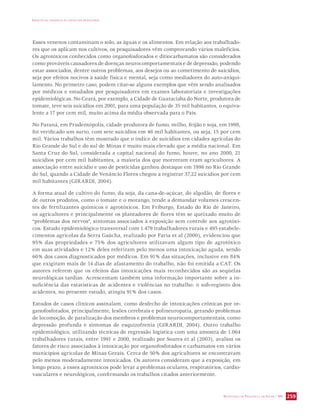 IMPACTO DA VIOLÊNCIA NA SAÚDE DOS BRASILEIROS 
Esses venenos contaminam o solo, as águas e os alimentos. Em relação aos trabalhado-res 
que os aplicam nos cultivos, os pesquisadores vêm comprovando vários malefícios. 
Os agrotóxicos conhecidos como organofosforados e ditiocarbamatos são considerados 
como prováveis causadores de doenças neurocomportamentais e de depressão, podendo 
estar associados, dentre outros problemas, aos desejos ou ao cometimento de suicídios, 
seja por efeitos nocivos à saúde física e mental, seja como mediadores do auto-aniqui-lamento. 
No primeiro caso, podem citar-se alguns exemplos que vêm sendo analisados 
por médicos e estudados por pesquisadores em exames laboratoriais e investigações 
epidemiológicas. No Ceará, por exemplo, a Cidade de Guaraciaba do Norte, produtora de 
tomate, teve seis suicídios em 2001, para uma população de 35 mil habitantes, o equiva-lente 
SECRETARIA DE VIGILÂNCIA EM SAÚDE / MS 259 
a 17 por cem mil, muito acima da média observada para o País. 
No Paraná, em Prudentópolis, cidade produtora de fumo, milho, feijão e soja, em 1998, 
foi verificado um surto, com sete suicídios em 46 mil habitantes, ou seja, 15 por cem 
mil. Vários trabalhos têm mostrado que o índice de suicídios em cidades agrícolas do 
Rio Grande do Sul e do sul de Minas é muito mais elevado que a média nacional. Em 
Santa Cruz do Sul, considerada a capital nacional do fumo, houve, no ano 2000, 21 
suicídios por cem mil habitantes, a maioria dos que morreram eram agricultores. A 
associação entre suicídio e uso de pesticidas ganhou destaque em 1996 no Rio Grande 
do Sul, quando a Cidade de Venâncio Flores chegou a registrar 37,22 suicídios por cem 
mil habitantes (GIRARDI, 2004). 
A forma atual de cultivo do fumo, da soja, da cana-de-açúcar, do algodão, de flores e 
de outros produtos, como o tomate e o morango, tende a demandar volumes crescen-tes 
de fertilizantes químicos e agrotóxicos. Em Friburgo, Estado do Rio de Janeiro, 
os agricultores e principalmente os plantadores de flores têm se queixado muito de 
“problemas dos nervos”, sintomas associados à exposição sem controle aos agrotóxi-cos. 
Estudo epidemiológico transversal com 1.479 trabalhadores rurais e 495 estabele-cimentos 
agrícolas da Serra Gaúcha, realizado por Faria et al (2000), evidenciou que 
95% das propriedades e 75% dos agricultores utilizavam algum tipo de agrotóxico 
em suas atividades e 12% deles referiram pelo menos uma intoxicação aguda, sendo 
60% dos casos diagnosticados por médicos. Em 91% das situações, inclusive em 84% 
que exigiram mais de 14 dias de afastamento do trabalho, não foi emitida a CAT. Os 
autores referem que os efeitos das intoxicações mais reconhecidos são as seqüelas 
neurológicas tardias. Acrescentam também uma informação importante sobre a in-suficiência 
das estatísticas de acidentes e violências no trabalho: o sub-registro dos 
acidentes, no presente estudo, atingiu 91% dos casos. 
Estudos de casos clínicos assinalam, como desfecho de intoxicações crônicas por or-ganofosforados, 
principalmente, lesões cerebrais e polineuropatia, gerando problemas 
de locomoção, de paralização dos membros e problemas neurocomportamentais, como 
depressão profunda e sintomas de esquizofrenia (GIRARDI, 2004). Outro trabalho 
epidemiológico, utilizando técnicas de regressão logística com uma amostra de 1.064 
trabalhadores rurais, entre 1991 e 2000, realizado por Soares et al (2003), avaliou os 
fatores de risco associados à intoxicação por organofosforados e carbamatos em vários 
municípios agrícolas de Minas Gerais. Cerca de 50% dos agricultores se encontravam 
pelo menos moderadamente intoxicados. Os autores consideram que a exposição, em 
longo prazo, a esses agrotóxicos pode levar a problemas oculares, respiratórios, cardio-vasculares 
e neurológicos, confirmando os trabalhos citados anteriormente. 
 