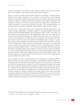 IMPACTO DA VIOLÊNCIA NA SAÚDE DOS BRASILEIROS 
trecho”; (d) freqüente escravização de toda a família, como no caso das carvoarias; (e) 
por vezes o trabalho escravo alicia também populações indígenas. 
O que é comum em todas essas situações análogas à escravidão é o sistema de pro-dução 
de uma dívida impagável com os patrões e com os “gatos”, como forma de 
violência. A persistência do trabalho forçado no Brasil combina violação dos direitos 
humanos e a falta de condições mínimas de subsistência nas regiões mais pobres. São 
relações de violência, por meio das quais fazendeiros, empresários e prepostos con-tinuam 
a produzir e a manter seus negócios no campo e mais excepcionalmente na 
produção industrial urbana (REZENDE, 2002; ESTERCI, 1996; PLASSAT, 2004). 
De 1980 a 1991, a Associação Brasileira de Inspetores do Trabalho documentou 3.144 
casos de pessoas submetidas a trabalho forçado em 32 propriedades do sul do Pará 
(ORGANIZAÇÃO INTERNACIONAL DO TRABALHO, 2001). Desde o início dos anos 
90, o Brasil vem adotando uma série de medidas para coibir esse crime. Em 1992, foi 
criado o Programa para Erradicação do Trabalho Forçado (Perfor) e, em 1995, foi lan-çada 
uma ação específica no âmbito do Serviço de Inspeção do Trabalho (SIT/MT), 
denominada Grupo Executivo de Combate ao Trabalho Forçado (Gertraf). A partir 
desse grupo, foram resgatadas 1.834 pessoas das condições de escravidão no campo 
de 1995 a 2000. Desde então, também se intensificaram as denúncias e o resgate das 
vítimas. Em 2002, foram 2.156 e, até setembro de 2003, 3.500 pessoas soltas e indeni-zadas 
pelo Estado (SINGER, 2004). A CPT, uma das instituições hoje mais ativas nas 
denúncias e na pressão política para a abolição real da escravatura no País, estima que 
cerca de 25 mil pessoas estejam submetidas a essa condição degradante em fazendas, 
garimpos, bordéis, indústrias e estabelecimentos comerciais (PLASSAT, 2004). Cida-des 
do Nordeste são as maiores fornecedoras de escravos, tendo à frente algumas dos 
estados de Maranhão, Bahia e Piauí. 
Em seu relatório de 2001, a CPT identificou 159 municípios que exportam trabalha-dores 
escravos para outras regiões. O campeão é o Maranhão, um dos que possuem o 
mais baixo índice de desenvolvimento humano do País. Em sua maioria, as vítimas da 
escravidão são imigrantes das regiões de secas, desempregados das pequenas cidades 
do interior, pessoas tangidas pela necessidade de sobrevivência em busca de melho-res 
condições de vida. Elas saem ou por iniciativa própria ou são aliciadas por “gatos”10 
que as levam de caminhão ou de ônibus para os locais onde passam a viver de forma 
aviltante. Em geral, se dirigem a regiões de expansão agrícola. Pará e Mato Grosso são 
os estados campeões de denúncias e de resgate de trabalhadores escravos. Entretanto, 
também fazem parte da rota fazendas em outras áreas da Amazônia, em carvoarias e 
em Minas Gerais, em laranjais no interior de São Paulo, dentre outros. 
10 “Gato” é um termo bastante comum no mundo do trabalho para designar contratadores de mão 
–de-obra que fazem a ponte entre o empregador e o “peão”. 
SECRETARIA DE VIGILÂNCIA EM SAÚDE / MS 261 
 