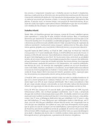SECRETARIA DE VIGILÂNCIA EM SAÚDE / MS 
IMPACTO DA VIOLÊNCIA NA SAÚDE DOS BRASILEIROS 
262 
Em resumo, é importante ressaltar que o trabalho escravo no Brasil é clandestino, 
mas sua erradicação só se efetivará com mecanismos macroestruturais de desenvol-vimento 
de condições de produção e de reprodução das pessoas que hoje são vítimas. 
A violência estrutural que mantém a fome e a miséria alimenta a delinqüência dos 
patrões. É preciso atuar, ao mesmo tempo, com projetos de desenvolvimento, de ge-ração 
de renda nas regiões exportadoras desses trabalhadores que são escravizados e 
com medidas de fiscalização e de punições que dissuadam os culpados. 
Trabalho infantil 
Desde 1998, a lei brasileira permite que crianças, a partir de 14 anos, trabalhem apenas 
como aprendizes e, acima dos 16 anos, tenham vínculos formais. Mas, a Constituição 
determina que menores de 18 anos não trabalhem nem em horários noturnos (das 22 até 
5 horas da manhã) nem em atividades consideradas perigosas e insalubres. No entanto, 
o fenômeno social denominado trabalho infantil é hoje uma das formas de expressão da 
violência estrutural e institucional contra crianças e adolescentes no País, pois, dentre 
outros agravos, prejudica seu crescimento e desenvolvimento e seu processo educativo. 
Segundo dados do IBGE (2001a), na Pnad de 2001, ainda hoje no Brasil há 5.482.515 
crianças entre 5 e 17 anos trabalhando. Dessas, 2.231.974 (40%) têm menos de 14 anos. A 
maioria (3.570.216) são meninos. Dos trabalhadores infantis até 13 anos de idade, gran-de 
parte está empregada na área rural. De 14 anos para cima, aumentam as atividades 
no setor de serviços e indústrias. As principais ocupações das crianças e dos adolescen-tes 
que trabalham no campo são atividades agrícolas. Nas áreas urbanas, têm empregos 
como balconistas, ajudantes de pedreiro e em restaurantes, em comércio ambulante, 
em oficinas de carro. As meninas são empregadas também em serviços domésticos, 
como os de babás, diaristas, atendentes e cozinheiras. As atividades informais urbanas 
ocorrem em maiores proporções no Sudeste e Centro-Oeste onde as crianças atuam em 
venda de frutas, balas e flores nos sinais de trânsito, guardam carros, engraxam sapa-tos, 
lavam pratos em restaurantes, dentre outras (Schwartzman, 2001). 
A Pnad de 2001 encontrou trabalho infantil ainda em todos os estados brasileiros. O 
que tem a menor proporção é o Distrito Federal com 4% e o Maranhão ocupa o pri-meiro 
lugar com 22% de suas crianças trabalhando. Não é mera coincidência o fato 
de que nesse estado estejam concentrados os mais elevados índices de desnutrição 
infantil, de exportação de mão-de-obra escrava e de desigualdades sociais no País. 
Cerca de 88% das crianças até 10 anos de idade, que trabalhavam em 1998, segundo 
Schwartzman (2001), não recebiam qualquer rendimento. Aos 17 anos, a proporção 
dos que não recebiam remuneração descia para 40%. O trabalho infantil tem um efeito 
muito perverso também no desenvolvimento e crescimento das crianças e dos adoles-centes. 
Aos 17 anos, a defasagem idade-série dos que trabalham é de 3,7 anos e a dos 
que não trabalham, 2,7 anos. Mais grave que a defasagem citada é o fato de que, aos 17 
anos, cerca de 40% dos que trabalham estejam fora da escola, em comparação com os 
32% dos que não trabalham. Em ambos os casos, esse mau desempenho escolar geral, 
que se agrava no caso de crianças e jovens trabalhadores, é preocupante para a socieda-de 
brasileira, pois denota problemas sérios de qualidade do sistema educacional. Mas, 
Schwartzman (2001) ressalta que a associação mais forte entre as causas da defasagem 
série-idade e abandono da escola não é o trabalho (embora nesse particular seja tam-bém 
significativa) é, principalmente, a persistência da miséria e da pobreza. 
 