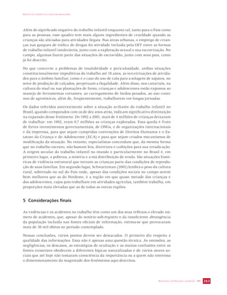 IMPACTO DA VIOLÊNCIA NA SAÚDE DOS BRASILEIROS 
Além do significado negativo do trabalho infantil enquanto tal, tanto para o País como 
para as pessoas, esse quadro tem mais alguns ingredientes de crueldade quando as 
crianças são aliciadas para atividades ilegais. Nas áreas urbanas, o emprego de crian-ças 
nas gangues de tráfico de drogas foi atividade incluída pela OIT entre as formas 
de trabalho infantil intoleráveis, junto com a exploração sexual e sua escravização. No 
campo, algumas fazem parte das situações de escravidão, junto com seus pais, como 
já foi descrito. 
No que concerne a problemas de insalubridade e periculosidade, ambas situações 
constitucionalmente impeditivas do trabalho até 18 anos, as terceirizações de ativida-des 
para o âmbito familiar, como é o caso do uso de cola para a solagem de sapatos, no 
setor de produção de calçados, perpetuam a ilegalidade. Além disso, nos canaviais, na 
cultura do sisal ou nas plantações de fumo, crianças e adolescentes estão expostos ao 
manejo de ferramentas cortantes, ao carregamento de fardos pesados, ao uso contí-nuo 
de agrotóxicos, além de, freqüentemente, trabalharem em longas jornadas. 
Os dados referidos anteriormente sobre a situação aviltante do trabalho infantil no 
Brasil, quando comparados com os de dez anos atrás, indicam significativa diminuição 
na expansão desse fenômeno. De 1992 a 2001, mais de 4 milhões de crianças deixaram 
de trabalhar: em 1992, eram 9,7 milhões as crianças exploradas. Essa queda é fruto 
de fortes investimentos governamentais, de ONGs, e de organizações internacionais 
e da imprensa, para que sejam cumpridas convenções de Direitos Humanos e o Es-tatuto 
da Criança e do Adolescente (ECA) e para que sejam criados mecanismos de 
modificação da situação. No entanto, especialistas concordam que, da mesma forma 
que no trabalho escravo, não bastam leis, diretrizes e coibições para sua erradicação. 
A origem secular do trabalho infantil no mundo e particularmente no Brasil é, em 
primeiro lugar, a pobreza, a miséria e a má distribuição de renda. São situações histó-ricas 
de violência estrutural que tornam as crianças parte das condições de reprodu-ção 
de suas famílias. Em segundo lugar, Schwartzman (2001) lembra o peso da cultura 
rural, sobretudo no sul do País onde, apesar das condições sociais no campo serem 
bem melhores que as do Nordeste, é a região em que quase metade das crianças e 
dos adolescentes, cujos pais trabalham em atividades agrícolas, também trabalha, em 
proporções mais elevadas que as de todas as outras regiões. 
SECRETARIA DE VIGILÂNCIA EM SAÚDE / MS 263 
5 Considerações finais 
As violências e os acidentes no trabalho têm como um dos seus reflexos o elevado nú-mero 
de acidentes, que, apesar do notório sub-registro e da insuficiente abrangência 
da população incluída nas fontes oficiais de informação, estima-se que provocaram 
mais de 36 mil óbitos no período contemplado. 
Nessas conclusões, vários pontos devem ser destacados. O primeiro diz respeito à 
qualidade das informações. Essa não é apenas uma questão técnica. As omissões, as 
negligências, os descasos, as estratégias de ocultação e as muitas confusões entre as 
fontes existentes obedecem a diferentes lógicas naturalizadas e de vários atores so-ciais 
que até hoje não tomaram consciência da importância ou a quem não interessa 
o dimensionamento da magnitude dos fenômenos aqui descritos. 
 