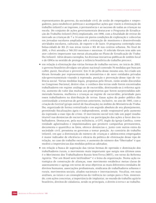 SECRETARIA DE VIGILÂNCIA EM SAÚDE / MS 
IMPACTO DA VIOLÊNCIA NA SAÚDE DOS BRASILEIROS 
266 
representantes do governo, da sociedade civil, de união de empregados e empre-gadores, 
para estabelecer políticas e acompanhar ações que visem à eliminação do 
trabalho infantil e ao ingresso, à permanência e ao sucesso de todas as crianças na 
escola. Do conjunto de ações governamentais destaca-se o Programa de Erradica-ção 
do Trabalho Infantil (Peti) implantado, em 1996, com a finalidade de retirar do 
mercado as crianças de 7 a 14 anos em piores condições de exploração e colocá-las 
em jornadas escolares ampliadas sob a orientação de monitores e desenvolvendo 
atividades escolares, culturais, de esporte e de lazer. O programa contempla uma 
bolsa-cidadã de R$ 25 nas áreas rurais e R$ 40 nos centros urbanos. No final de 
2001, o Peti atendia a 749.353 meninos e meninas. O referido fórum tem sido um 
ator coletivo importante nas metas alcançadas no Plano de Erradicação do Traba-lho 
Infantil. Além desses exemplos, há diversas iniciativas públicas de âmbito local 
e de ONGs no sentido de proteger a infância brasileira do trabalho precoce; 
• em relação à eliminação das várias formas de trabalho escravo, no início de 2003, 
o governo brasileiro divulgou um plano nacional contendo 76 medidas que buscam 
coibir, punir, fiscalizar e prevenir. Em 31 de julho desse mesmo ano, foi criado um 
fórum formado por representantes de ministérios e de nove entidades privadas 
não-governamentais visando à repressão, punição e prevenção desse tipo de vio-lência 
social. Várias medidas legais, propostas pelo fórum, estão sendo discutidas 
no Congresso Nacional, dentre elas: o confisco das terras onde forem encontrados 
trabalhadores em regime análogo ao de escravidão, destinando-as à reforma agrá-ria; 
aumento do valor das multas aos proprietários que forem surpreendidos sub-metendo 
homens, mulheres e crianças ao regime de escravidão; prioridade para 
esses trabalhadores na distribuição de terras. Essas ações do poder público dão 
continuidade a tentativas de governos anteriores, inclusive, no ano de 1995, com a 
criação do Gertraf (grupo móvel de fiscalização) no âmbito do Ministério do Traba-lho, 
organizado de forma centralizada e em segredo absoluto de seu planejamento, 
permitindo fiscalizações ágeis e independentes, sendo responsável pelo aumento 
da repressão a esse tipo de crime. O movimento social tem tido um papel insubs-tituível 
nas denúncias de escravização e na participação das ações a favor dos tra-balhadores. 
Destaca-se, pela sua militância, a CPT, órgão da Igreja Católica, como 
entidade aglutinadora e impulsionadora que promove campanhas permanentes, 
documenta e quantifica os fatos, oferece denúncias e, junto com outros entes da 
sociedade civil, pressiona os governos a tomar posição. Ao contrário do trabalho 
infantil, em que a diminuição do número de crianças e adolescentes empregados 
é maior indicador de eficiência e eficácia da política de eliminação desse tipo de 
relação, no caso do trabalho escravo, o aumento do número dos “libertados” é que 
medirá a importâncias das medidas políticas adotadas; 
• em relação à busca de superação das várias formas de opressão e dominação dos 
trabalhadores rurais, o movimento mais importante que surgiu nos últimos anos 
é o Movimento dos Trabalhadores Rurais Sem-Terra (MST), em torno da Reforma 
Agrária: “Por um Brasil sem latifúndios!” é o lema da organização. Numa ação es-tratégica 
de construção de alianças, esse movimento estabelece metas claras de 
assentamento e agrega em torno de seus objetivos as mais diferentes entidades de 
direitos humanos, associações profissionais, sindicatos de trabalhadores urbanos e 
rurais, movimentos sociais, aliados nacionais e internacionais. Vocaliza, em suas 
análises, as raízes e as conseqüências da violência no campo para o País, mostran-do, 
com ações concretas, a importância de implantar, no mundo do trabalho agrário 
brasileiro, direitos de cidadania, sendo os principais, o direito à terra e ao trabalho. 
 