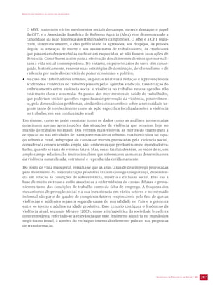 IMPACTO DA VIOLÊNCIA NA SAÚDE DOS BRASILEIROS 
O MST, junto com vários movimentos sociais do campo, merece destaque o papel 
da CPT, e a Associação Brasileira de Reforma Agrária (Abra) vem demonstrando a 
capacidade da ação histórica dos trabalhadores camponeses. O MST e a CPT regis-tram, 
sistematicamente, e dão publicidade às agressões, aos despejos, às prisões 
ilegais, às ameaças de morte e aos assassinatos de trabalhadores, às crueldades 
que passariam despercebidas ou ficariam esquecidas, se não fossem suas ações de 
denúncia. Contribuem assim para a efetivação dos diferentes direitos que normali-zam 
a vida social contemporânea. No entanto, os proprietários de terra têm conse-guido, 
historicamente, renovar suas estratégias de dominação, de clientelismo e de 
violência por meio do exercício do poder econômico e político; 
• no caso dos trabalhadores urbanos, as pautas relativas à redução e à prevenção dos 
acidentes e violências no trabalho passam pelas agendas sindicais. Essa relação do 
embricamento entre violência social e violência no trabalho nessas agendas não 
está muito clara e assumida. As pautas dos movimentos de saúde do trabalhador, 
que poderiam incluir questões específicas de prevenção da violência, possivelmen-te, 
pela dimensão dos problemas, ainda não colocaram foco sobre a necessidade ur-gente 
tanto de conhecimento como de ação específica focalizada sobre a violência 
no trabalho, em sua configuração atual. 
Em síntese, como se pode constatar tanto os dados como as análises apresentadas 
constituem apenas aproximações das situações de violência que ocorrem hoje no 
mundo do trabalho no Brasil. Dos eventos mais visíveis, as mortes do trajeto para a 
ocupação ou nas atividades de transporte nas áreas urbanas e os homicídios no espa-ço 
urbano e rural, subgrupos de causas de mortes provocadas pela violência social, 
considerada em seu sentido amplo, são também as que predominam no mundo do tra-balho, 
quando se trata de vítimas fatais. Mas, essas fatalidades têm, ao redor de si, um 
amplo campo relacional e institucional em que sobressaem as marcas determinantes 
da violência naturalizada, estrutural e reproduzida cotidianamente. 
Do ponto de vista mais geral, ressalta-se que as altas taxas de desemprego provocadas 
pelo movimento da reestruturação produtiva trazem consigo insegurança, dependên-cia 
em relação às condições de sobrevivência, miséria e exclusão social. Elas são a 
base de muito estresse e estão associadas a enfermidades de causas difusas e prove-nientes 
tanto das condições de trabalho como da falta de emprego. A fraqueza dos 
mecanismos de proteção social e a sua inexistência em vários setores e no mercado 
informal são parte do quadro de complexos fatores responsáveis pelo fato de que as 
violências e acidentes sejam a segunda causa de mortalidade no País e a primeira 
entre os jovens e adultos na idade produtiva. Esse cenário configura o fenômeno da 
violência atual, segundo Minayo (2003), como a infrapolítica da sociedade brasileira 
contemporânea, referindo-se à relevância que esse fenômeno adquiriu no mundo dos 
negócios no Brasil, à sombra do enfraquecimento do elemento político nas propostas 
de transformação. 
SECRETARIA DE VIGILÂNCIA EM SAÚDE / MS 267 
 