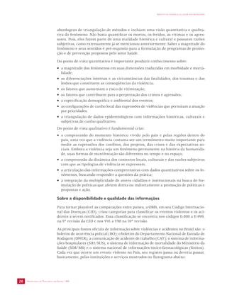 SECRETARIA DE VIGILÂNCIA EM SAÚDE / MS 
IMPACTO DA VIOLÊNCIA NA SAÚDE DOS BRASILEIROS 
26 
abordagens de triangulação de métodos e incluam uma visão quantitativa e qualita-tiva 
do fenômeno. Não basta quantificar os mortos, os feridos, as vítimas e os agres-sores. 
Pois, eles fazem parte de uma realidade histórica e cultural e possuem razões 
subjetivas, como extensamente já se mencionou anteriormente. Saber a magnitude do 
fenômeno e seus sentidos é pré-requisito para a formulação de programas de promo-ção 
e de prevenção propostos pelo setor Saúde. 
Do ponto de vista quantitativo é importante produzir conhecimento sobre: 
• a magnitude dos fenômenos em suas dimensões traduzidas em morbidade e morta-lidade; 
• as diferenciações internas e as circunstâncias das fatalidades, dos traumas e das 
lesões que constituem as conseqüências da violência; 
• os fatores que aumentam o risco de vitimização; 
• os fatores que contribuem para a perpetração dos crimes e agressões; 
• a especificação demográfica e ambiental dos eventos; 
• as configurações de cunho local das expressões de violências que permitam a atuação 
por prioridades. 
• a triangulação de dados epidemiológicos com informações históricas, culturais e 
subjetivas de cunho qualitativo. 
Do ponto de vista qualitativo é fundamental criar: 
• a compreensão do momento histórico vivido pelo país e pelas regiões dentro do 
país, uma vez que a violência costuma ser um termômetro muito importante para 
medir as expressões dos conflitos, dos projetos, das crises e das expectativas so-ciais. 
Embora a violência seja um fenômeno permanente na história da humanida-de, 
suas formas de manifestação são diferentes no tempo e no espaço; 
• a compreensão da dinâmica dos contextos locais, culturais e das razões subjetivas 
com que as tipologias de violência se expressam. 
• a articulação das informações compreensivas com dados quantitativos sobre os fe-nômenos, 
buscando responder a questões da prática; 
• a integração da multiplicidade de atores cidadãos e institucionais na busca de for-mulação 
de políticas que afetem direta ou indiretamente a promoção de políticas e 
propostas e ação. 
Sobre a disponibilidade e qualidade das informações 
Para tornar plausível as comparações entre países, a OMS, em seu Código Internacio-nal 
das Doenças (CID), criou categorias para classificar os eventos violentos e os aci-dentes 
a serem notificados. Essa classificação se encontra nos códigos E-800 a E-999, 
na 9ª revisão da CID e nos V01 a Y98 na 10ª revisão. 
As principais fontes oficiais de informação sobre violências e acidentes no Brasil são: o 
boletim de ocorrência policial (BO); o boletim do Departamento Nacional de Estrada de 
Rodagem (DNER); a comunicação de acidente de trabalho (CAT); o sistema de informa-ções 
hospitalares (SIH/SUS); o sistema de informação de mortalidade do Ministério da 
Saúde (SIM/MS) e o sistema nacional de informações tóxico-farmacológicas (Sinitox). 
Cada vez que ocorre um evento violento no País, seu registro passa ou deveria passar, 
basicamente, pelas instituições e serviços mostrados no fluxograma abaixo: 
 