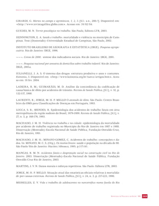 IMPACTO DA VIOLÊNCIA NA SAÚDE DOS BRASILEIROS 
GIRARDI, G. Mortes no campo e agrotóxicos, 1, 2, 3. [S.l.: s.n., 200-?]. Disponível em: 
http://www.revistagalileu.globo.com. Acesso em: 19/02/04. 
SECRETARIA DE VIGILÂNCIA EM SAÚDE / MS 269 
GUEDES, M. N. Terror psicológico no trabalho. São Paulo, Editora LTR, 2003. 
HENNINGTON, E. A. Saúde e trabalho: mortalidade e violência no município de Cam-pinas. 
Tese (Doutorado)–Universidade Estadual de Campinas, São Paulo, 2002. 
INSTITUTO BRASILEIRO DE GEOGRAFIA E ESTATÍSTICA (IBGE). Pesquisa agrope-cuária. 
Rio de Janeiro: IBGE, 1996. 
———. Censo de 2000: síntese dos indicadores sociais. Rio de Janeiro: IBGE, 2001. 
———. Pesquisa nacional por amostra de domicílios sobre trabalho infantil. Rio de Janeiro: 
IBGE, 2001a. 
IULIANELLI, J. A. S. O sistema das drogas: estrutura produtiva e usos e costumes. 
Koinonia, 3. Disponível em: http://www.koinonia.org.br/narco/artigos.htm. Aces-so 
em: 19 fev. 2004. 
LADEIRA, R. M.; GUIMARÃES, M. D. Análise da concordância da codificação de 
causa básica de óbito por acidentes de trânsito. Revista de Saúde Pública, [S.l.], v. 32, p. 
132-137, 1998. 
LAURENTI, R.; JORGE, M. H. P. MELLO O atestado de óbito. São Paulo: Centro Brasi-leiro 
da OMS para Classificações de Doenças em Português, 1993. 
LUCCA, S. R.; MENDES, R. Epidemiologia dos acidentes de trabalho fatais em área 
metropolitana da região sudeste do Brasil, 1979-1989. Revista de Saúde Pública, [S.l.], v. 
27, n. 3, p. 168-176, 1993. 
MACHADO, J. M. H. Violência no trabalho e na cidade: epidemiologia da mortalidade 
por acidente de trabalho registrada no Município do Rio de Janeiro em 1987 e 1988. 
Dissertação (Mestrado)–Escola Nacional de Saúde Pública, Fundação Oswaldo Cruz, 
Rio de Janeiro, 1991. 
MACHADO, J. M. H.; MINAYO-GOMEZ, C. Acidentes de trabalho: concepções e da-dos. 
In: MINAYO, M. C. S. (Org.). Os muitos brasis: saúde e população na década de 80. 
São Paulo/Rio de Janeiro: Hucitec/Abrasco, 1995. p.117-141. 
MANGAS, R. M. N. Acidentes fatais e desproteção social na construção civil no Rio de 
Janeiro. 2003. Dissertação (Mestrado)–Escola Nacional de Saúde Pública, Fundação 
Oswaldo Cruz Rio de Janeiro, 2003. 
MARTINS, J. V. N. Danos morais e esforços repetitivos. São Paulo: Editora LTR, 2003. 
JORGE, M. H. P. MELLO. Situação atual das estatísticas oficiais relativas à mortalida-de 
por causas externas. Revista de Saúde Pública, [S.l.], v. 24, n. 3, p. 217-223, 1990. 
MEIRELLES, Z. V. Vida e trabalho de adolescentes no narcotráfico numa favela do Rio 
 